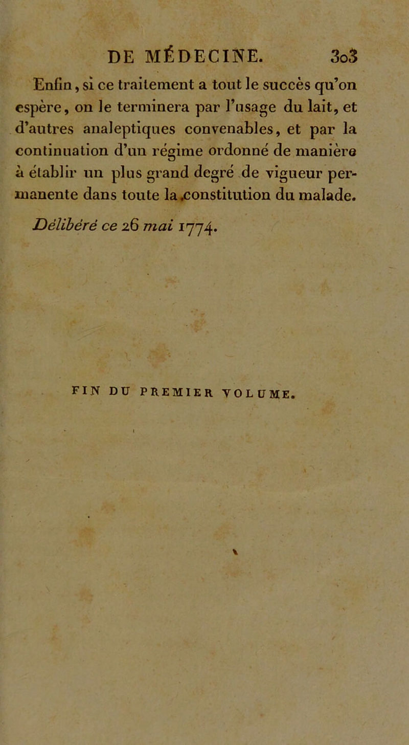 Enfin, si ce traitement a tout ]e succès qu’on espère, on le terminera par l’usage du lait, et d’autres analeptiques convenables, et par la continuation d’un régime ordonné de manière à établir un plus grand degré de vigueur per- manente dans toute la .constitution du malade. Délibéré ce 26 mai 1774. FIN DU PREMIER VOLUME. \