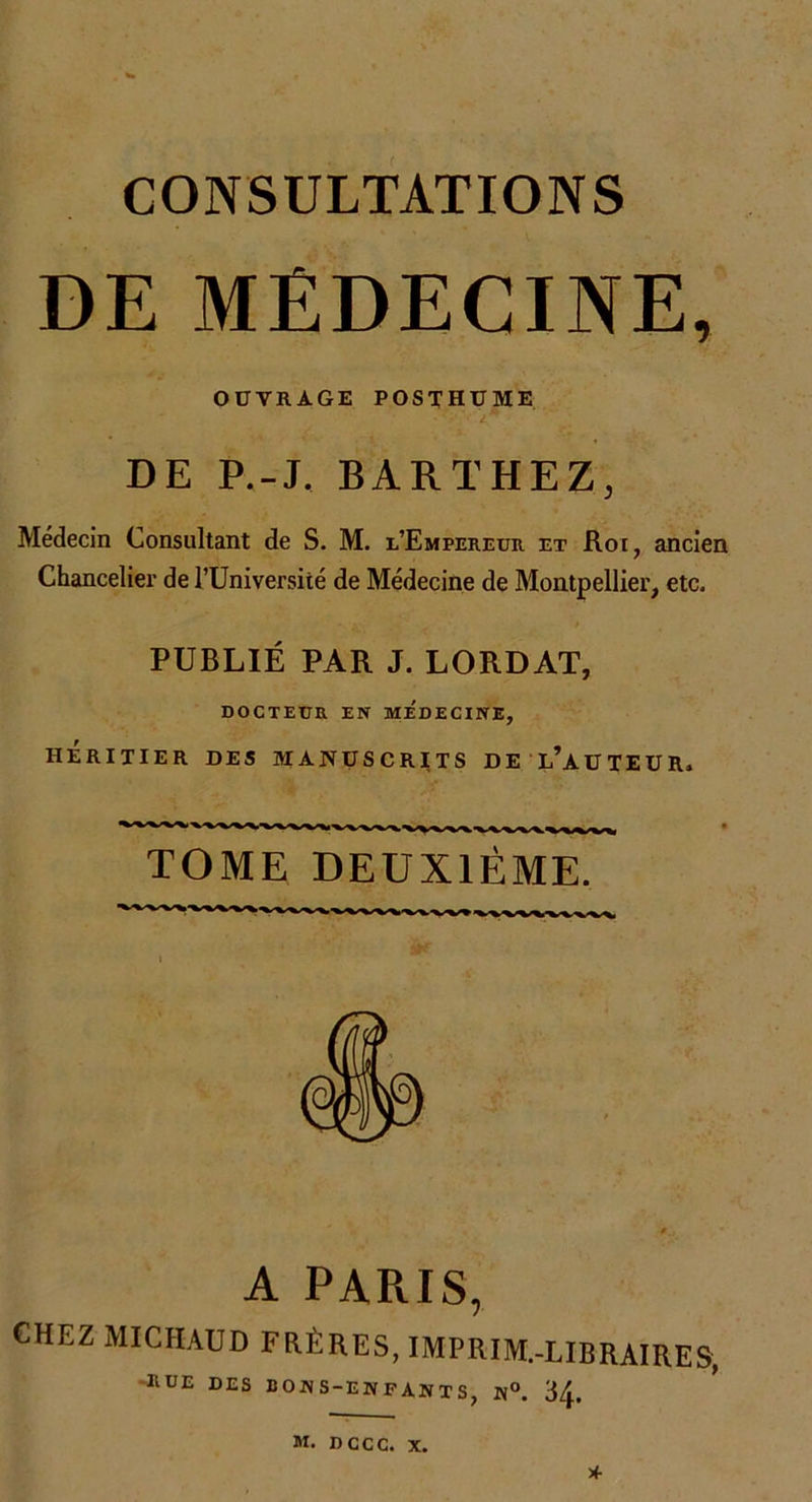 DE MEDECINE, OUVRAGE POSTHUME ■ • vVdf* ■ DE P.-J. BARTHEZ, Médecin Consultant de S. M. l’Empereur et Roi, ancien Chancelier de l’Université de Médecine de Montpellier, etc. PUBLIÉ PAR J. LORDAT, DOCTEUR EN MEDECINE, HÉRITIER DES MANUSCRITS DE L’AUTEUR. TOME DEUXIÈME. A PARIS, CHEZ MICHAUD FRÈRES, IMPRIM.-LIBRAIRES, RUE DES BONS-ENFANTS, N°. 34. M. DCCC. X. X-