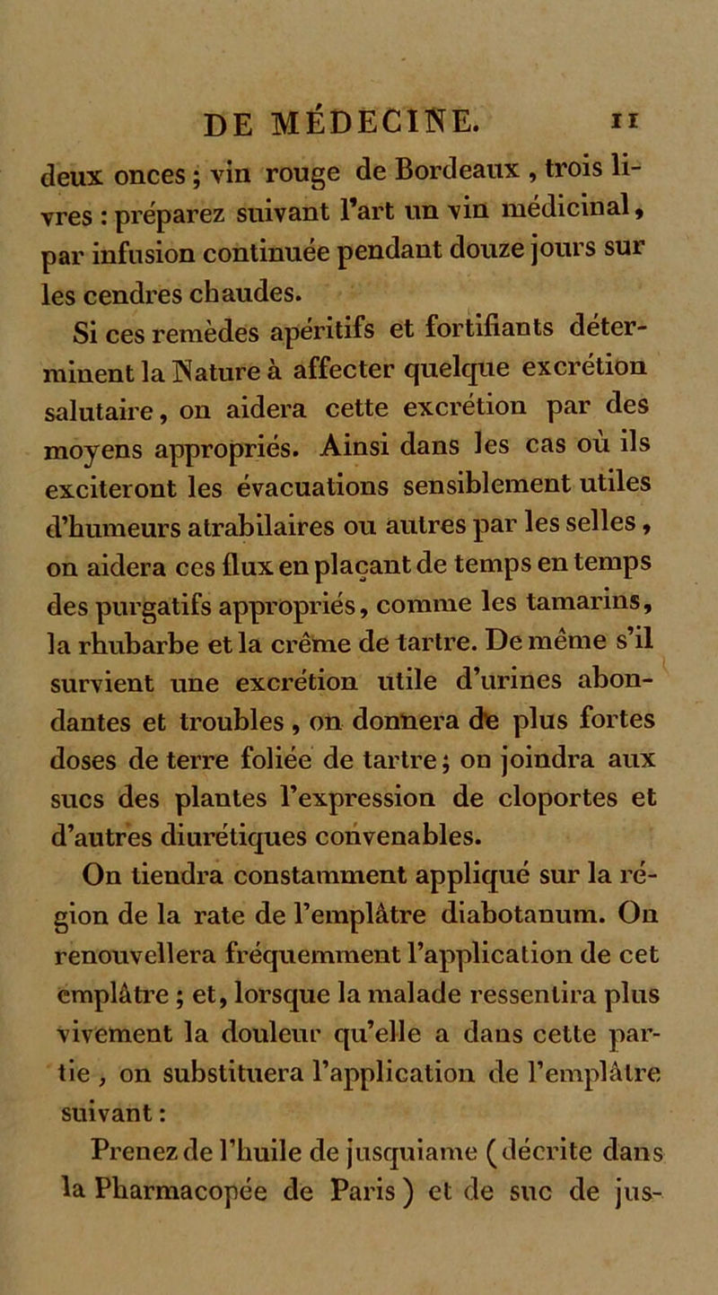 deux onces ; vin rouge de Bordeaux , trois li- vres : préparez suivant l’art un vin médicinal, par infusion continuée pendant douze jours sur les cendres chaudes. Si ces remèdes apéritifs et fortifiants déter- minent la Nature à affecter quelque excrétion salutaire, on aidera cette excrétion par des moyens appropriés. Ainsi dans les cas ou ils exciteront les évacuations sensiblement utiles d’humeurs atrabilaires ou autres par les selles, on aidera ces flux en plaçant de temps en temps des purgatifs appropriés, comme les tamarins, la rhubarbe et la crème de tartre. De meme s’il survient une excrétion utile d’urines abon- dantes et troubles , on donnera de plus fortes doses de terre foliée de tartre; on joindra aux sucs des plantes l’expression de cloportes et d’autres diurétiques convenables. On tiendra constamment appliqué sur la ré- gion de la rate de l’emplâtre diabotanum. On renouvellera fréquemment l’application de cet emplâtre ; et, lorsque la malade ressentira plus vivement la douleur qu’elle a dans cette par- tie , on substituera l’application de l’emplâtre suivant : Prenez de l’huile de jusquiame (décrite dans la Pharmacopée de Paris ) et de suc de jus-