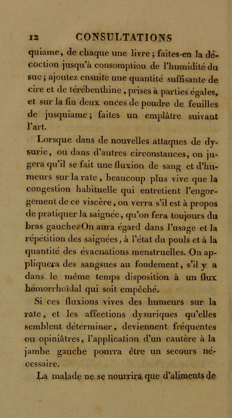 quiame, de chaque une livre ; faites-en la dé- coction jusqu’à consomption de l’humidité du suc; ajoutez ensuite une quantité suffisante de cire et de térébenthine , prises à parties égales, et sur la fin deux onces de poudre de feuilles de jusquiame; faites un emplâtre suivant l’art. Lorsque dans de nouvelles attaques de dy- surie, ou dans d’autres circonstances, on ju- gera qu il se fait une fluxion de sang et d’hu- meurs sur la rate , beaucoup plus vive que la congestion habituelle qui entretient l’engor- gement de ce viscère, on verra s’il est à propos de pratiquer la saignée, qu’on fera toujours du bras gauche.* On aura égard dans l’usage et la répétition des saignées, à l’état du pouls et à la quantité des évacuations menstruelles. On ap- pliquera des sangsues au fondement, s’il y a dans le même temps disposition à un flux hémorrhoïdal qui soit empêché. Si ces fluxions vives des humeurs sur la rate, et les affections dysuriques qu’elles semblent déterminer, deviennent fréquentes ou opiniâtres, l’application d’un cautère à la jambe gauche pourra être un secours né- cessaire. La malade ne se nourrira que d’alimeuts (Je