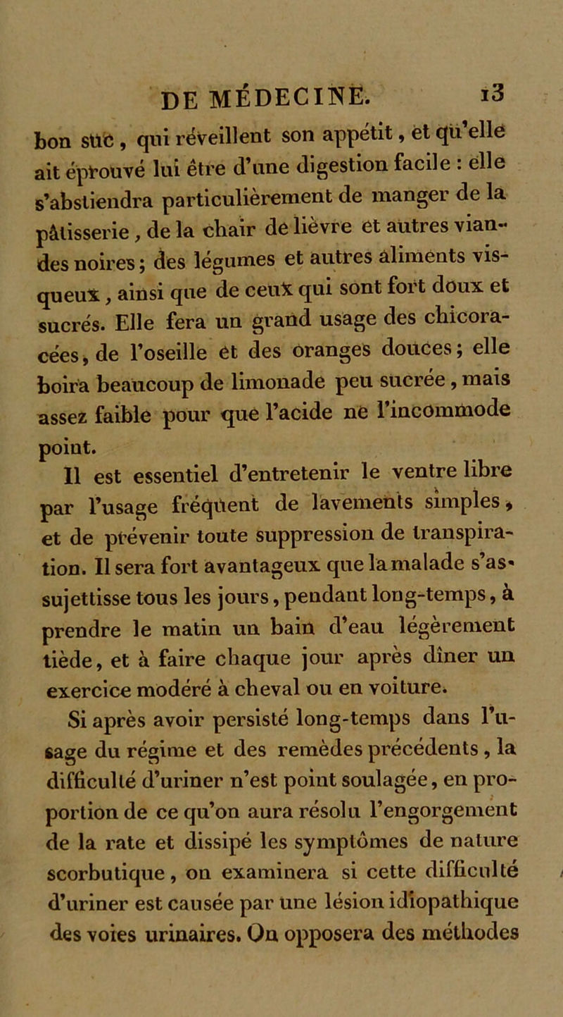 bon SUC , qui réveillent son appétit, et qü elle ait éprouvé lui être d’une digestion facile : elle s’abstiendra particulièrement de manger de la pâtisserie, de la chair de lièvre et autres vian- des noires ; des legumes et autres aliments vis- queux , ainsi que de ceux qui sont fort doux et sucrés. Elle fera un grand usage des chicora- cées, de l’oseille ét des oranges douces; elle boira beaucoup de limonade peu sucrée, mais assez faible pour que l’acide ne l'incommode point. Il est essentiel d’entretenir le ventre libre par l’usage fréquent de lavements simples* et de prévenir toute suppression de transpira- tion. Usera fort avantageux quelamalade s’as« sujettisse tous les jours, pendant long-temps, à prendre le matin un bain d’eau légèrement tiède, et à faire chaque jour après dîner un exercice modéré à cheval ou en voiture* Si après avoir persisté long-temps dans l’u- sage du régime et des remèdes précédents , la difficulté d’uriner n’est point soulagée, en pro- portion de ce qu’on aura résolu l’engorgement de la rate et dissipé les symptômes de nature scorbutique, on examinera si cette difficulté d’uriner est causée par une lésion idiopathique des voies urinaires. On opposera des méthodes