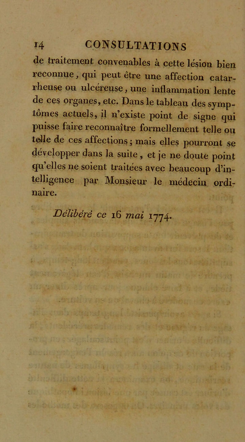 de traitement convenables à cette lésion bien 1 econnue, qui peut etre une affection catar- rheuse ou ulcéreuse, une inflammation lente de ces organes, etc. Dans le tableau des symp- tômes actuels, il n existe point de signe qui PWsse faire reconnaître formellement telle ou telle de ces affections ; mais elles pourront se développer dans la suite , et je ne doute point qu elles ne soient traitées avec beaucoup d’in- telligence par Monsieur le médecin ordi- naire. Délibéré ce 16 mai 1774*