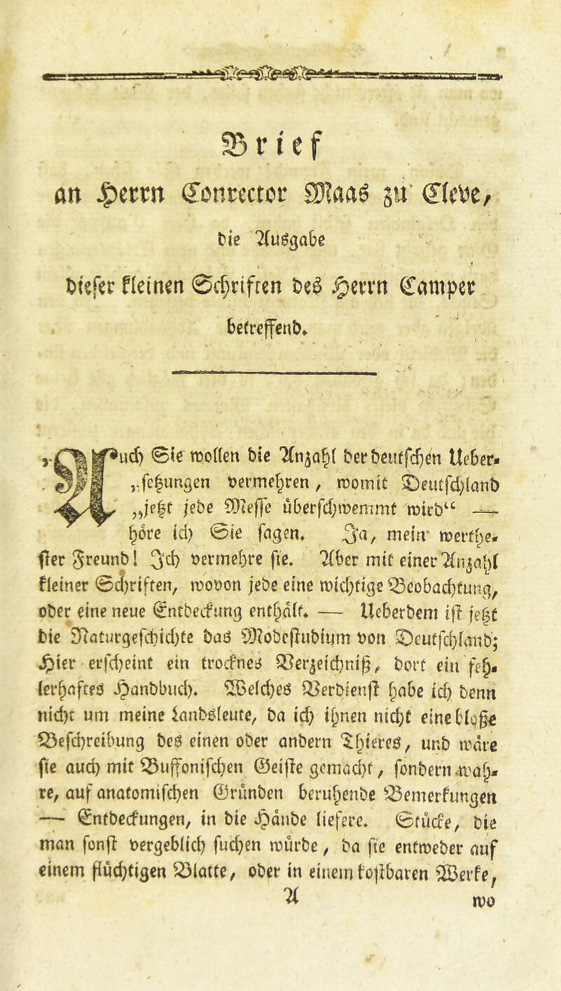 Brief an J^ercn Sonccctor Sj^aaS ju' ©c\)e/ tie 7(uögobe t Ijtefer fkinm 0cf;rtfren t)eö ^evvn hamper . be(reffent* jebe COtefTe uberfcbmemmt roicb“ ^dre id) 0ie fngen» mein- met-fbe- fer 5rcunb! 3'd) bermebrc fie. ?(6er mit einer fieiner @c!)riffen, mobon jebe eine mid^tige ^^cobad)fung, ober eine neue ^ntbecfung ent^dif* — Ucberbem ijl f'e^f bte 2Raturgefd)id)tc buö 9)?obcflubii|m bon 5Deutfd}ianb; ^ier erfd}einf ein trocfnciJ 3?erjeid}ni^^ bort ein fe^- ler^nfteö ^anbbud). ^e(d)eö s[jerbien|l f;nbe id) benn nid)t urn meine lanbölcute, ba id) if^nen niebt eine biQ§<; ?0efd)reibung be6 einen ober onbern ‘^bitrcö, unb ii^drc fie oud) mit ^uffonifd)en ©eifie gcmüd)t, fonbern vti'ob- rc, auf onQtomird)en ©riinben beru^enbe ^^emerfungen — ©ntbeefungen, in bie Jpdnbc liefere. 0fu(fe, bie man fonft bergeb(id) fud)en würbe, ba fie enfweber auf einem fiud)tigcn Platte, ober in einem tojibaren ^IBerfe. % JVO