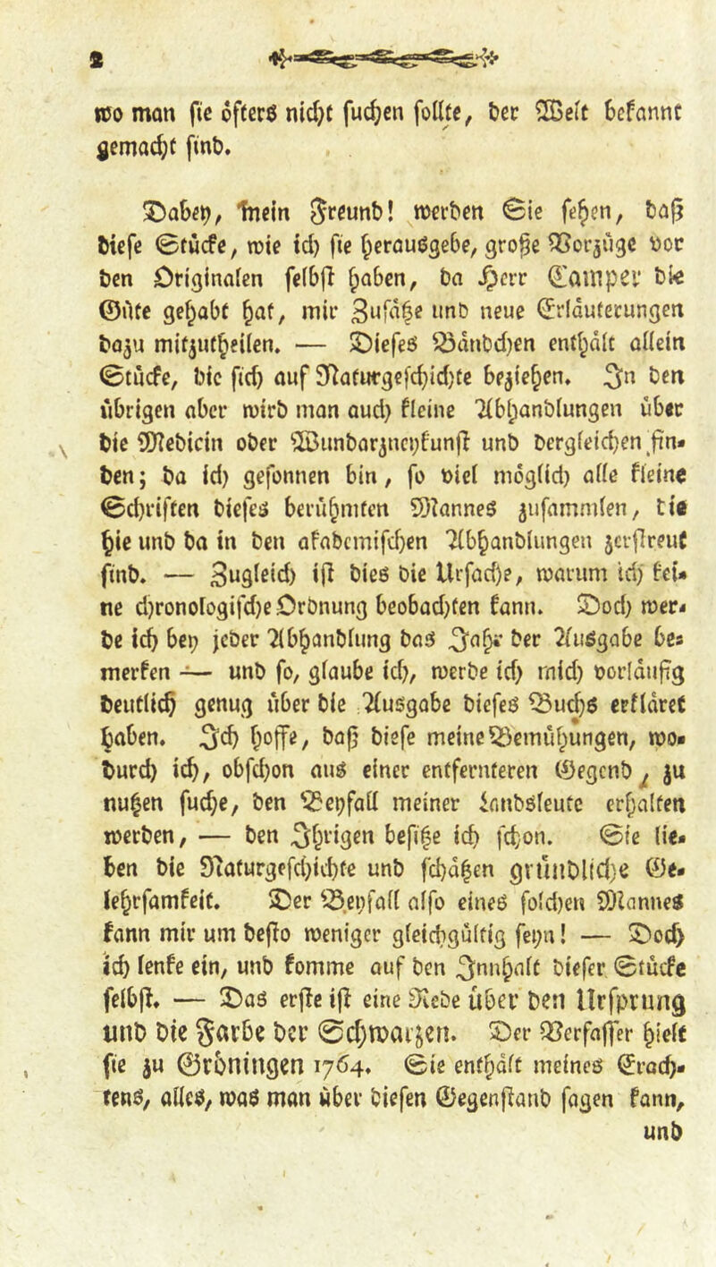 m man fie ofterö nid;t fuc^en folltc, tec ^Seit Scfannc flemac^c finb. X)aSei), Tncin S^^unb! ^merben Sie fe^en, t)a|5 fticfe Stucfe, wie td) fie f^erfluögebe, gro^e ^orjugc ^oc ben Ori^inafen feibfl fpaben, ba ^crr ^auipcy bfe ©life gef^abi ^af, mir C^rldutecungen bo^u mitjut^eilen. — S!)iefeö Q3dnbd)en end^dlt oKein Stucfe, bic fid} auf 5Kafufgefc^id)te be^ie^en. ben übrigen ober wirb man oud} ficine 7(bl;anbiungen über bie iJJiebicin ober ^Äunbar3nci}funjl unb bergieid}en fin* ben; ba id) gefonnen bin, fo biel mdgiid) a(ie fleine Sd)rifeen biefeä berü^mfen 9)knne5 ^ufamnden, ti« ^ie unb ba tn ben aFabcm{fd}en Ttb^anblimgen jcvfireuC finb. — Bugieid) ijl bieö bie Urfad)e, warum id} Feu ne d}ronoiogifd}e Crbnung beobod}fen Famu ©od} wer* be bep jcber ^Ib^anbiung baö 2fuögabc bes nierfen ~ unb fo, gfaube id}, werbe id} raid} oorldufig beutlic^ genug über bie Ausgabe biefcö ^ud}6 erfldret haben, ^d} hoffe/ boj} biefe meine5}emiihungen, wo* burd} ich, obfd}on auö einer entfernteren ©egenb^ ju nu^en fuche, ben '^epfad meiner innböfeutc erhalten werben, — ben ^h^'igen befife ich fdon. Sie lie- hen bie 97afurgefd}ichfe unb fchale« gnuiDl{d)e ©e* lehrfamfeit. 2)er ^-S.enfafl alfo eineö fold}en SDZanne^ Fann mir um beffo weniger gleichgültig fei;n! — S)och ich FenFe ein, unb Fomme ouf ben B'nnhalt biefer StucFc felbff. — ^aö erffe iff eine Slcebe über ben Urfprung unb bie garhe ber Schroarjen. 5ber QJerfaffer hielt fte ju 0r5ningen 1704, Sie enthdlt meincö ©rach* fenö, alleö, m$ man über biefen ©egenffanb fagen fann, unb