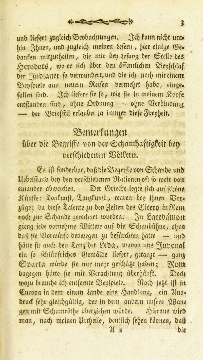 unb HeferC jt«jIei'c^^eo&ad}fun3€ii. 3d) fntin nicfef urn* ^irt jwg(eid) m^^ncn iefern, ^ier einige @e- banfen mitjutf^eilen, bie mic bei; iefung ber 0tet(e be5 ^crODoUS n)o cr ficf) libei* ben 6|fentiid)en 33ei)fd)fQf ber '^nbiancr fo Deerounberf^unb bie icb noc^ mit einem 23ei))pjele (iu6 neuern Sieifen t>ermef;rC ^obe, cinge* füllen finb. 3d) liefere fie fo, wie fie in meinem ^opfe cntjTanben finb, o^ne örbnnng — olpnc '-Cerbinbung — ber iiöricfjKl erloubec ja imn|er biefc Srep^eif* ^emerfungen über bie ^egviffe bon b^r 0c^am^aftigfeit bep berfcl;iebenen Sßblfern* if! fonberbar,bn^bic^egtiffcbon<Scb<Jnbe unb Itebelfraub bep ben Pcrfd)!ßbenen SRufionen oft fo weit t)on einanber öbiucid)en. ©er @ried)e legte fid) üuf fd)one 5?ün|le: '^loufunj}, ‘^nnjfunll, maren bei; il;nen ^or* juge; ba biefe Talente 511 ben Beilen be6 Ctceto inSvom nod) jur <i6d)anbe gerechnet mürben» 3n üocebdUiOlt gieng jebe oornel;me ®i(tme ouf bie ©ebaubu^ne, o^ue bn^ fie Qßormürfe beömegcn 511 befurd)fen ^atte — unb ^dtte fie and) ben ber !0ebd, mobon urns ein fo fd)iripfrid)eo 0emdlbe liefert, getankt -- ganj 0pavta mürbe fie nut me^r gefd)d^t ^üben; iKont bügegen ^nttc fie mit Qoerad)tung über^dnft» ©od> mo^u braud)c id) entfernte ^cpfpiele» 9Rod) je|t tfl in Europa in bem einem ianbe eine ^anblimg, ein 'Kuo* brucf fe§r g(cid)gu(tig, ber in bem üubern unfere ^ani gen mit 0d)amr6t^e uber^iel^en mürbe» ».^lerüuö mirb man, nat^ meinen Urtl^eile, bcni(id) fe^en fonnett, bop 'if a bi<