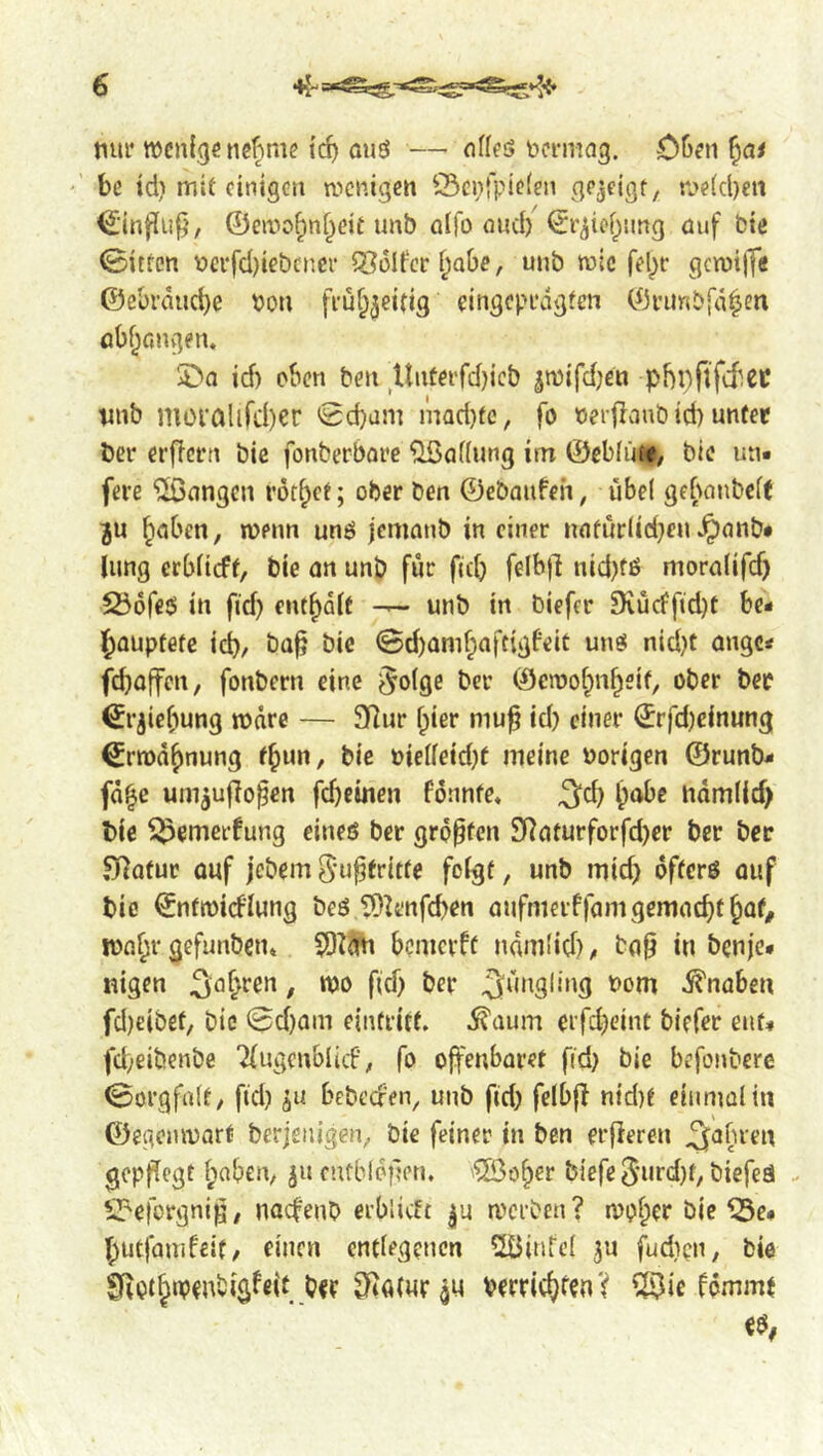 tiui* wenige nefime ief) ou3 — nffeS bcnricig. 05en ^at •’ be td) mit einigen wenigen Öenfpieien gezeigt, n>e(d)eii €;inflii^', ©ewo^nf^eit unb alfo and) ©r^ic()!mg üuf bte ©itten v>ci*fd)iebcticr 5SoIt‘cr i^abe, unb wie fel)r gcwi|fe ©ebrduebe Pon fiüf^^eitig eingcpi’dgten ©vimbj'd^en flbf^fingen* 5>a id) oben ben Untei'rd)icb ^wifdjen phpflfcbec vnb moi’aUrd)er 'gebam mQd)fc, fo cerflaub td) unter Der erfTcrn bic fonberbare ^ofiung im ©ebfüt^ bic uti« fere ^Sangen röt^ct; ober ben ©ebaufeh, übel gebanbcK ju Reiben, wenn un3 jemanb in einer n(ifür(ici)en^anb* lung erblicff, bie on unb für fid) felbjl nid)fß morolifd) 256re3 in fid) enthalt — unb in biefer 9iücffid)t be- l^ouptetc id), bo^ bie 0d)Qmf;oftigfeit un3 nid)t angc< feboffen, fonbern eine $o(ge ber ©ewoi^n^eit, ober ber €rjie[)ung wäre — SRur f;ier mu^ id) einer ©rfd)cinung €rwd{)nung f^un, bie Pielfeid)f meine Porigen ©runb- fd^e um^ujlo^en fd)cmen formte* iidmlid) bie ^emerfung eineß ber größten Sl^oturforfd)er ber ber ^Qtur ouf jebem^u^fritfe folgt, unb mid) ofterß auf bie ©ntwicflung beß t5^t'nfd)en oufmerffom gemocht ^ot# !Pfll;r gefunben» $0rm) bemerft ndmüd), top in benje- nigen j^o^ren, wo fid) ber Jüngling Pom ^noben fd)eibef, bic @d)am einfritt. ^oum ei'fd)eint biefer ent- fd;eibenbe Tfugenblicf; fo offenbaret fid) bie befonberc gorgfalt, fid) bebecren, unb fid) felbp nid)t eiiimalin ©egenwart berjenigen, bie feiner in ben erfieren ^afu'en gepflegt l;aben, 511 cntblofren. ’®ö^er biefe 5urd)f, biefeä - S^eforgnip, naefeno erblicft |u a'crben? wof;er bie ^e- f)utfauifeit, einen entlegenen 2öinfcl ju fudipn, bie SfiOt^ip^ntigfeit b«r ^^atur^u Perric^fen? ?li3ie fdmmt