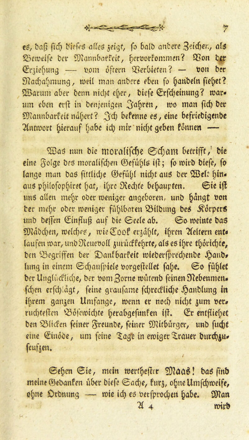 C8', {?n|} ftd) b'ieffS offcS fo 6alb nnbcrc '^oAd)t\\, of3 ^cn?ß{fc bn* üDuinnborfcif, ^croorfommcn? Q5on — I'om dfrcrn QSerbi'efen? — bon bsr 9]ad)abmung, met! man anbcrc fben fo ^anbcfn fiO^ct? 2Bai‘um aber bcnn njd)t €[)er, biefe ^rfd)dnung? roar* inn eben crjT in benjenigen / bjo man ftcb Ößc S}iannbarfeit nähert? 3^d} befcnnc eg, dne bcfriebigenbc ■^lUroort hierauf f^abc id} mir ■nid}t geben fdnnen — •SJaö nun bie moi‘ditfcf)e 0d}am bcerifff,- bic eine S'o'S^ öfg mora(ifd)en ©cfu^lg i|l; fo roirb biefe, fo fange man bag fttflid}e ©efu()f nic^t aug ber ^03ef^ §in* aug pf}i(ofop^{ret d^rc 9ied)fe behaupten. 0ie ijl img alien mef},r ober roentger angeboren, unb §dngt bon ter me^r ober roeniger fühlbaren 53ilbun9 beg .^drpcrg unb beffen (^influ^ auf bie 0ee[cab* ©o roeintc bag 9)^dbd)en/ roelcb??/ roie^oof er^d^ff, i^ren 2(cffern ent* (aufenroar, imbSleueboll 5iuudfe^rte,algegi^re t^drtc^tc, ben ^-Segriffen ber 5)anf bar feit roicbcrfpred>enbc ^anb# (ung in einem 0d}aufpide borgeflelfet fal}c. 0o fu^feC ber Unglii(f(id}e, ber bom3ornc routcnb feinenSRcbenmcn* fd)en erfd)!dgf, feine graufamc fd}redlid}e Jpanblung in if^rem ganzen Umfange, roenn er nod) nid)f jum ber* rud)teficn ^^6rcroid)te f^erabgcfnnfen i|T. €r enffiief^eC ben ^liefen feiner ^fßunbe, feiner SJUfburger, unb fuefct eine Sindbe, um feine “^agb in eroiger Trauer biircf)^«* feufjen. / 0e§cn 0ie, mein rocr(§e)lfr bag fmb meine ®ebanfen über biefe 0ad)e, burj, o^nc Umfd)rodfe, o^ne Orbnimg — roic id) eg betf^rod}en §abc. 9)?an 11 4 roirb