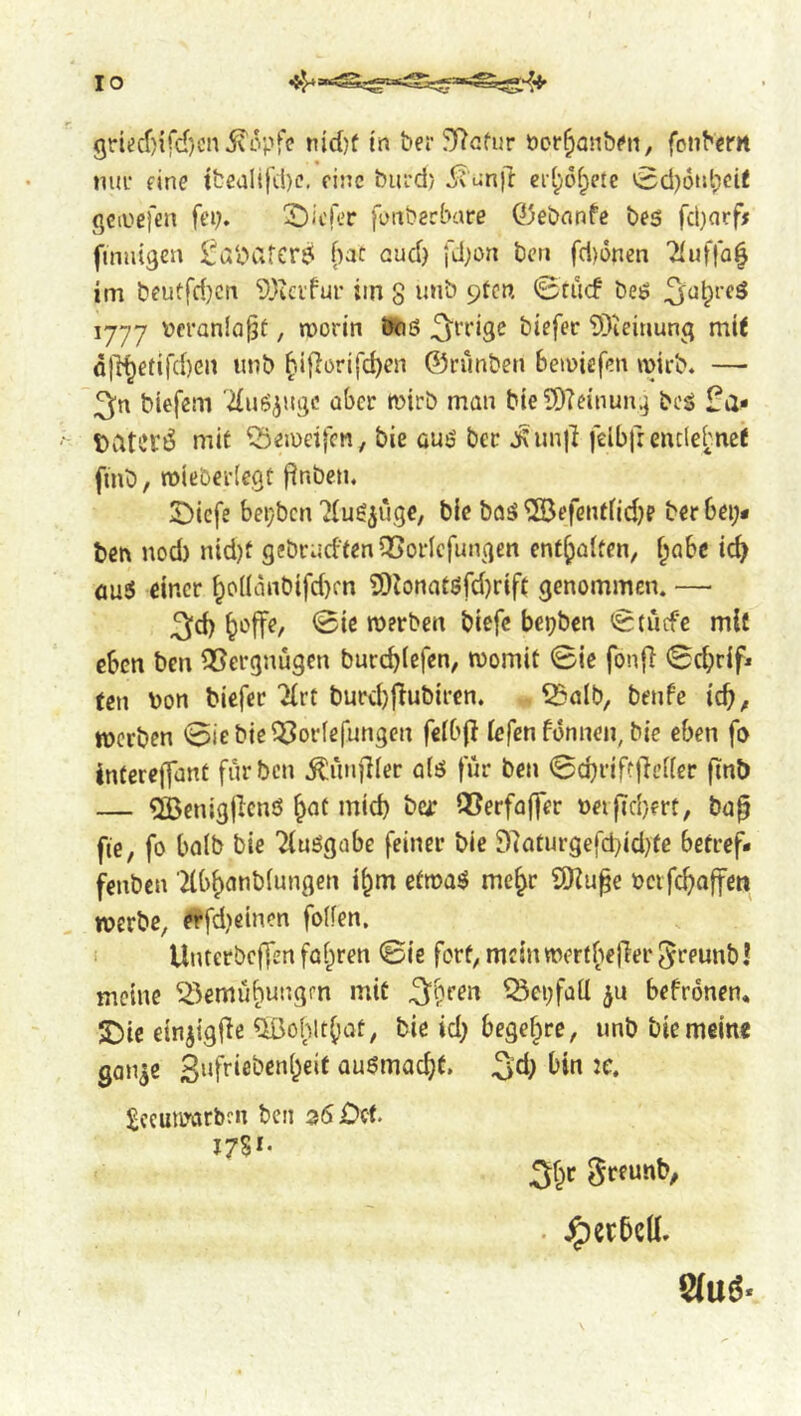 griecf)ifd)cn5vopfe nidjf tn ber 5)7Gfur öcr^anbm, fonbern nur eine tbealtfd)e, eine biird) d^'unft ei[;6f;ere 0cl)6ut;cit gciuefen fei;. tiefer fonberbare Ojeönnfe bes fcl)arf# finnigen ^aliafcr^ (;at and; fd;on ben fd)6nen 2(uffa^ im beuffri;cn ^^icifur im g inib pten 0rücf beö 1777 Dcranla^t, worin Ötiß ^’^’rige btefec 9)ieinung mit dll^efird)en nnb ^iflorifc^en ©runben bewiefen wirb. — 3n biefem '■due^uge aber wirb man bieSDTcinun^ beg üa* tiltevi^ mit ^eweifen, bie Guö bet j\null felbfrentlebncf fmb, wieberlegt flnbcn. !Dicfe beijbcn'Jlu^^ugc, bie baä ^SJefentfid;? ber bei;# ben nod) nid)f gebrncftenOSorlcfungen enthalten, ^abc id; öu3 einer ^o((anbifd)fn 9)Zonatörd)rift genommen. — ^d; ^offe, <Bie werben biefe bepben <0(ucfe mit eben ben ^35ergnugcn burebiefen, womit ©ie fonfi 0cbrif« ten bon biefer 2(rt burd)fTubiim 53alb/ benfe id), werben 0iebic^orfefungen fetbj! lefen fonnen, bie eben fo interejfant für ben ÄünjKer a(ö für ben 0cbriff|lei(er (inb — dßenigjlcnö ^ot mid; ber Q5erfa(fer neifiebert, ba^ fie, fo halb bie Tiuögobe feiner ble 97aturgefd;id;te betref# fenben Tlbbanblungen i^m etwaö mc^r ilHu^e oetfeboffen werbe, ^fd;eincn foifen, i UnterbefTen fahren 0ie fort, mein wertbefler ^reunbl meine ^^emübungrn mit Q3ci;faü befronen* SDie ein^igfie ^ohIt()at, bie id; begehre, unb bie meine gan^e £ufriebenbeif Quömacbt. 3^^) ^ceuioarbrn bcii 35£)cf. I7SI- 3br ^reunb, . ^crbcU. 8(uö«