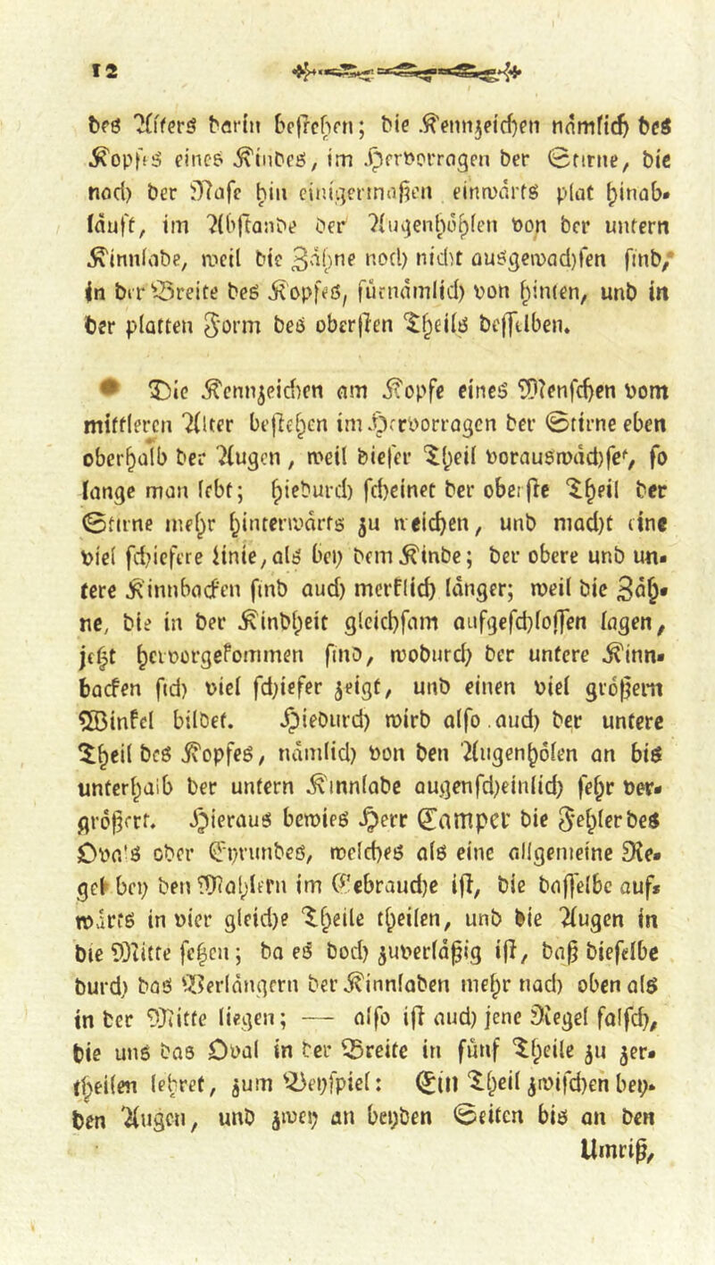 brö böfln bcjrcbfn; bie .^enn3dcf}ni nnmfid) bdö .^opffö fincP ^iiibeö, im .^frPorragen bcr 0firne, bic nod) ber i)7dfc ^iu ciiu'gerjnoj^tMi eintvarfg plot ^inob* fduft, im 7((>ftaiibe bcr 7hnjenho^fen Pon bcr untern ^innlobe, iticil bie üU£!(jen)od)ren fmb/ in bir^3reite beö d^opfcfS, furndmlid) von ^inten, unb in ber platten 5‘otm beö oberf^en ^^eilö bejTtlben. • ^ic ^cnnjcid^cn am ü'opfe eincö ?n?enfd)en Pom mittleren 7{Uer be|7e§en im .t^rrborrogen bcr 0ttrneeben oberhalb ber 7(ugcn , meil bicl'er ‘^l;eil Porauen)dd)fcV fo lange man lebt; ^ieburd) fd)einet bcr obeijlc ‘^§eil ber 0tnne inel^r l^intermarfs ju »reichen, unb niQd)t eine piel fd?icftre liniC/Ol^ bep bem^inbe; ber obere unb un- tere ^'innbocFen fmb aud) merflieb langer; weil bie Bö^* ne, bie in ber ^inbl;eit gleicbfam anfücfdjlojT^n lagen, jf^t ^ciporgefommen fmb, moburd) ber untere ^inn- baefen ftd) Piel fd}iefer ^eigt, unb einen Piel gr6|]em ?33infcl bilbef. ^ieburd) mirb olfo .aud) ber untere ^^eil bcö jvopfeö, ndmlid) Pon ben Hngen^olen an bis unterl^aib ber untern ^tnnlabe Qugenfd)einlid) fel^r Per- gro^erf. i^ieraus bemies ^err ^ampCl’ bie ^e^lerbeS OPa'S ober Qrpnmbeö, tpclcbeß alö eine allgemeine Sie- gel bep ben Wol^Urn im (^’ebraudje ifi, bie baflelbc aufs mlrtö in Pier gleid)e '^f^eile t^eilen, unb bie Tlugen in bie ©litte fe|cn; bo eS bod) ^uperld^ig ifl, ba^ biefelbc burd) bQö ‘7[?erldngfrn ber^innlabcn me^r nad) oben als in ber 9)iitte liegen; — alfo ifi and) jene Siegel falfd), bie uns bas Dnal in ber Breite in fünf '^(;eilc ju jer- tljeilen lehret, jum'^epfpiel: (^ill ^l^eil 3ipifd}en bep* ben Tlugcn, unb jmcp an bepben 0eiten bis an ben Umri^,