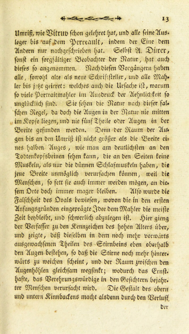 *3 llmrif, mic Sßitrilü fct)on geiferet ^af, imb alk feine 7(uö. leger biö'nufj^em ‘JJerreauIt/ inbein ber ^ine öem 2lnbern nur nacbgcfd;rleben (lat» ©elbjl ?(. $i)iircv, fonjl ein forgfdifiger ^eobaci)(er ber 97atnr, l^aC aud) bieffö fo angenommen. Said) biefen QSorgdngern ^nben aüe, foa'ol)1 alte aiö neue Sdjrififieller, imb alle ler biö j’|t geirret: n)eld}eö aud) bie Urfad)c ijl, warum fo oielc ^orfroitma^lec im 'iluebrud ber ^(e^nliddeif fo «ngliicflid) finb, ^ic feben bie JHatur nad) biefer fal* 'fd)en Siegel, ba bod) bie klugen in ber Statur nie mitten im.^opfe liegen, unb nie fünf‘^f;)ede ober 2{ugen tn ber Streite gefunben werben. Sbenu ber övaum ber Tlir» gen biß an ben Umri^ ifi' nid}t großer alß bie ^Sreite cu neß falben Tlugeß , wie man am beutlid)fien an ben '^obtenfopfßbeiuen fe^en fann, bie an ben ©eiten feine SDiußfeln, alß nur bie bunnen ©d)lafmußfetn l;aben, bie jene 53reite unmöglich oerurfachrn fdnnen, weil bie !)[Kenfd)en, fo fett fie auch immer werben mögen, an bie* fern Orte bod) immer mager bleiben. ^tfo würbe bie 5alfd)heit beß Ooalß bcroiefen, wopon bie in ben erffen ^nfangßgrunben eingeprdgte^ö^e bem5)?ahler bie meijie 3cit bepbleibt, unb fd)werlich ab^ulegen ifi. .^ier gieng ber Q3erfajfer ju ben .Kennzeichen beß ho^en Klterß über, unb zeigte, ba^ biefelben in bem nod) mcf;r Porwdrtß außgewad)fenen ‘$:^eilen beß ©tirnbeinß eben oberhalb ben Tfugen befiehen, fo bah 0tirne nod) mehr hinter* wdrfß zu weichen fd)eint, unb ber 3laum zn>ifd)en ben 'Mugenhühlen gleichfam wegfinft; woburd) baß (?rnfi. hafte, baß iXJerehrungßwürbige in ben ©efid)tern bejahr. ter SHenfchen perurfacht wirb. 3)ie ©efialt beß obern unb untern ^innbacfenß mad)t aißbenn burd) ben SSerliift ber