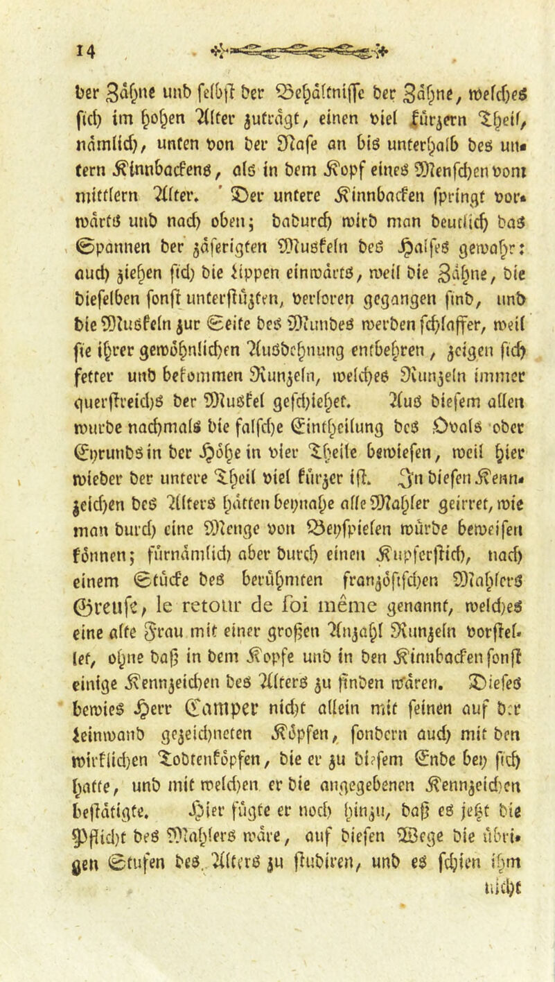 I 4 t)er ^ef;d(fni|]c t>cr tt)efd}eö fid) im ^of^en 7((tci’ jud’dgt, einen t)iei lur^ern ndm(id), unCen t)on öei* SRafe an Olö unferipalb beö un* fern ^innbacfenö, old in bem ^opf eined 2)ienfd)envoni niittiern 7{fter. ' 5)er untere ^innbacfen fpringt tjor* n)drfd utib nod) oben; bnburcb »'^itö man beutlicf) bad , 0pannen ber ^dferigten ??^uöfe(n bed Jpalfed geiva^r: flud) jie^en fid) bic iippcn einrodrtd, weil bie bie biefelben fonfi unter|}ujten, toerforen gegangen fmb, unb bie 5)U{dfe(n jur Seife bed iDiiinbed merben fcbiajfer, med fie if;rer gen)o^n!id)fn ?(uöbc^nung entbehren , geigen fid) fetter unb betommen ^Kun^efn, meicbed 9iun5eln immer guer|li’eid)ö ber ?J)^udfe( 9efd)iebef. 2(ud biefem adett murbc nad)malö bie falfd)e Sint^edung bed Ooald ober Sprunbdin ber ^of^e in vier '^.^ede bemiefen, mcil biei* micber ber untere ‘^fped viel furjer id. biefen j^enn- jeid)en bed '2l(terd fatten bepnabc afie9)?abier geirret, roic man burd) cine 9)ienge von Q5ei)fpiefen mürbe bemeiferi fünnen; furnam(id) ober burcb einen ^upfcrtlid), nod) einem Stuefe bed berühmten fron(jofifd)en 9)taf)ferd 0l’eufC/ le retour de foi memc genannt, meld)ed eine afte «^lit einer grofjen ?injabi 5)vunje(n vorfief. let, 0^116 ba|j in bem ^opfe unb in ben ^innbocfenfonjl einige 5\enn3eid)en bed Tiirerd ^u ftnben rrrdren. 2)iefed bemied .^err Sanipei’ nid)t adein mit feinen auf b:r ieinmanb ge3eid)neten .^i3pfen, fonbern aud) mit ben mirtiid)en '^^obtenfopfen, bie er ^u bi?fem Snbe bei; ficb r^afie, unb mit me(d)cn er bie angegebenen ^enn3eid)cn befidtigte. d)ier fügte er nod) l)in;n, ba{} ed je|t bie 93flid)t bed rO'ablerd mare, ouf biefen ©ege bie ubri* geu Stufen bed. ^lterd ju fiubiren, unb ed fdjien ifnn uid)f