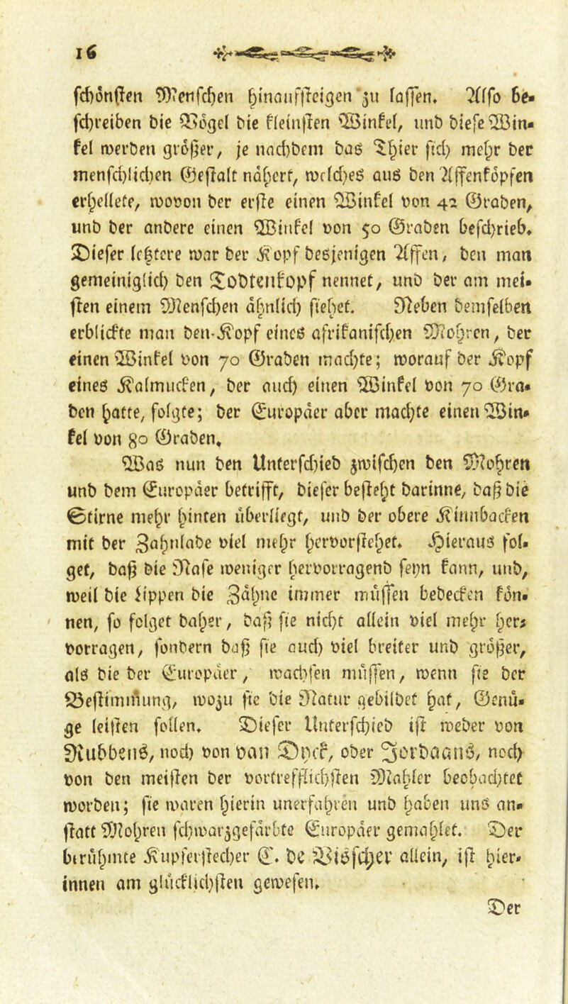 fd)i3n(fcn Wetifc^en ^I’nnufllcj^en'311 faffen. 7(ffo 6e» fd}i’€iben bie Q>ogcl bie ffeiiiflen 'lÖinft’I, unb biejc^Bin* hi tvei'ben grofjei, jc nnd)bfm bag ^f^ier fid) mcf;r bee menfd)lid)en ©eftaft naf^erf, n)f(d)eg aug ben '2(|fenf6pfcti erfpeUefe, n)ooon ber ei-fie einen ^infel üon 4:» ©vaben, unb ber önberc einen QBinfef non 50 ©rabsn ()efd)rieb» 2)iefer (c|tcre njar ber iiopf begjenigen Tfffcn/ ben man gemeiniglid) ben !^obtClibopf nennet, unb ber am met» flen einem 53ienfd)en dbniid) fiehef. D^eOen bemfeiben crblirf’fe man ben-^opf cineg afrifanifd)en SOToi^rcn, ber einen ®infe( non 70 ©raben mad)te; moranf ber ^opf eineg i^aimiiden, ber cud) einen ^infel non 70 ©ra- ben ^atte, foigte; ber ©iiropder aber mQd)te einen®in* fel non 8° ©raben. ®ag nun ben Unferfd)ieb jmifeben ben CDto^ren unb bem ©uropder betrifft, biefer befief;t barinne, ba^ bie 0firne me^r [unten uberliegf, unb ber obere .^innbaefen mit ber 3ab”iabe niel mebr f^crnorflef^et. ^ieraug fol* get, ba^ bie Dlafe ineniger bernorragenb fepn fann, unb, weil bie itppen bie immer muffen bebeefen fdn* nen, fo folget baf;er, baf? fie nid)t allein niel mel;r norragen, fonbern bafj fie oud) niel breiter unb grower, olg bie ber ©uropder, inact}fen muffen, menu fte ber ^efiiminung, inoju jic bie j)7atnr qebilbet ^af, ©end* ge leitten feilen. 3Diefcr llnterfd)ieb ift meber non ^iubbenö, nod) non pan ober ^blbCJanÖ, nod) non ben meinen ber nor(reff^id)f}en CDJa^.lcr becbad)tet morben; fie ivaren f^ierin unerfahren unb haben ung an* |latt®ol)ren fd)\nar3gefdrbte ©iiropder gemahlet. 5)er biruhinte ^upfcr)lect)er ©. bC ^^iöfc^CV allein, ifl hier» innen am gludlid)jlen gemefen. ^er