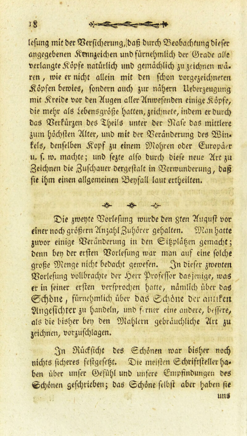 tefung mit&er 55crfTd)ming,[bfl§ burc^ 33eo6flcl)fun9blffec öngegebenen ^mnjeidKn unb furnet;m({d) bei- 0rabe oKc t?er(Qngfe^i3pfe nötürfic^ unb gemQd)(id) 3U5eid)ncn ird. ren, mic er nic^f aUcin mit ben fc^on borgejeidjnefen Hopfen bercleS; fonbern and) jiir nd^ern Ueber^eugung mit treibe Dor ben7(ugen cder7(nn)efenben einige Ä öpfc, bie me^r oiö iebensgi-o^je f^ntten^^eidjnete, inbem crburd) boö ^erfur^en beö '^f^eiiö unter ber S’lafe baö mittlere 5um f^Dc^den Ttlfer, unb mit ber *!3?erdnberung besi 5Sin. fefö, benfelben ^opf ju einem i?}iol;ren ober Europäer u, f. n). mad)te; unb fe^te alfo burd) biefe neue 2(vt ya 3ßid)nen bie 3ufd}auer bergefialt in Q}ern>unberung, baf fie i^m einen ollgemeinen ^^epfoll lout ert^eilten. X)ie jmepte QJorfefung murbe ben sfen ?fiigufT Por einer nod) großem Bu^drer gehalten. ?Duin Ipottc juDor einige Q?erdnberimg in ben <Bi|pld|en gGmod)f; benn bep ber erflen QJorlefung mar mon auf eine fold)e gvo^c 5Dtenge nicfit bebad)t geroefen. ^n biefer ^roenten QSorlefung Dollbrad)te ber ^err ‘J>roff|]or baejenige, ipnö er in feiner erflen Derfprodjen Ipnfte, ndmlicb über bnö 0c^5ne, fm'ncl)m(id) über bat^ 0it6nc ber aiuifctt 5lMgcftd)tCl’ju ^anbeln, unb f- rner eine anbeie, beffere/ q15 bie biö^er bep ben 5)ial^lcrn gebrdud)(id)e 2(rt jeid)nen, Dorjufd}(agen» 3n 9iucfftd)t beö 0d)önen war bi6f;er noc^ nid)fö fid)ereS fetlgefe|t* 5^ie meifien (Sd)rift|Mer l^a* ben über unfer ®efui;I unb unfere Smpfinbungen best ^c^dnen gefdjricbenj baö ©c^dne felbjl aber l;aben fie unsi