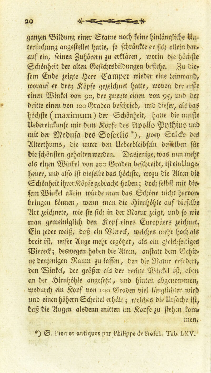 ganzen ^U&uitg ctmr ©fatu€ noef) feine (!in(angftcf}e Uu- tcrfiic{)un9 angcflellee f^atce, fo fd)rduf(e er fid) flIletn^a^- fluf ein, feinen Suf;6rern ju ecfldren, worin Ne i;od}|Ie 0d)dn^eic Der ölten @efid}töbi(bun9€n bcjlcf^e. 3» bie« fern 0tt)e jeigte .^err Conipcr mieber eine leinwnnb, worauf er brei; ^dpfe gejeid}net l^affe, wooon brr erjlc «inen ®infe( bon 90, ber ^wepfe einen bon 9^, unb bep britfe einen bon roo®rabcn befd}rfcb, unb biefei', al^baS l)dd)|1e ( maximum) ber 0d)6nl;eit, fiatre bic meifie llebereinfunft mit bem ^opfe bcö ^^püHo ^JptÖiUu unb mit ber 3}<ebufa beö 0ofcclid *), jwei; 0tucfe beeJ ^(tert^umä, bie unter ben Ueberbleibfeln beleihen für bic fd)dnffen gehalten werben, ^a^ienige, waö nun me^’ ölö einen 5öinfe( bon 100 ©raben befd)ceibt, ifteinllnge. f)euer, unb alfo ifi biefelbeböß l^dd)fie, woju bic 2(lten bie 0d)6nf;eit il/rer5\dpfegcbrad}t l)aben; bod} felbfl mit bie» fem'QBüifel allem würbe man baö 0d;one nid}f ^erbor* bringen Bonnen, wenn man bie x^irn^ofde auf bicfelbe ^rt 5eid;nete, wie fie fid) in ber 3iafur geigt, unb fo wie man gemciniglid) ben ^opf eineö Europäers geid)nef> ^in jeber wei^, ba^ ein QSicrecB, weld)cä mehr f)od)alö breit i{I, imfer “^fuge me[;r erg6|et, als ein gleid;feitigeS iCiereef; beöwcgen §aben bie 'Hilfen, anfiatt bem ©ft;>ie* ne benjenigen Stamn gu lajfcn, ben bie Kultur erfeberf, ben ®infel, ber großer als ber red)tc ‘üöinfd iff, oben an ber ^irnf;ö§le angefft^ty unb feinten abgenommen, ' woburd) ein ^pf bon loo ©raben biel tdnglid}fer wirb unb einen^6§ern0d)eitcl erhalt; wcldjeS bic llrfad)e ifl, ba^ bie '2(ugen alsbenn mitten im i^opfe gu |?e^cn fern* men.