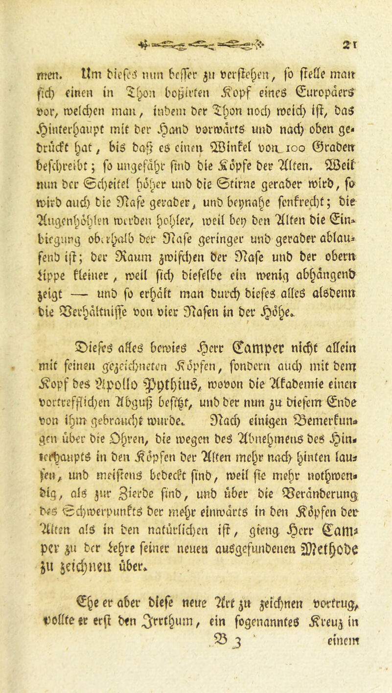 met]. Um MefcL^ nun 6cf]er 511 t>cr|Ief;eri, fo (refle matt fid) einen in '5!f^n bo|}ii'fen 5?’opf eincö (Suropderö i)or, n)cld)cn muti, tnbem ber '^t;on nod) meid) iba5 Jpinrei'^Qupt mif ber .^tmb oormdifö unb nod) oben gc- briicft f;ot, bis ba[) es einen “üBinfei ootL 100 ©robett befd)reibt; fo ungefd^i* finb bie Äopfc bee 2(ifen. 20eit nun bcc 0d)ei(e( boher unb bie 0tirnc gerober mirb, fo mirb Olid) bie 3Rafe geeaberj unb bepnof^c fcnfred)t; bie ‘Hugcn^^dtjlen roerben §cf)(eiv meil bet) ben Tilfen bie ©n* biegupg obai^olb bee 9u]fe geringer unb gerober oblou* fenb ijl; ber ^oum jroiftben ber D^ofe unb bee obeen ^{ppe fteinee, roeil fid) biefelbc ein menig ob^dngenb jcigf —- unb fo credit man bued) biefes olleS olöbenit bie SSer^dltnijfc bon biec 3fiofen in bee §6§e.. ^Diefes offes beroies Jpere (hamper nicfjt oUein mie feineti ge^eiebnefen Hopfen, fonbern and) mif benr ivopf bes Üipodo tbopon bie ^(fabemie einert bortceff[id)en ^bgu^ befi^f, unb ber nun 50 bietem ^nbe bon ibm gebroiu'bt tburbe.. D^od) einigen ^emerfun«» gen über bie Obren, bie ibegen beS 2ibnebmenS beS .^in- ict^mipts in ben Hopfen ber %Uen mebe nod) ^inten ious fen, unb meifrens bebeePtfinb, meii fk mebr noibtben* big, ols jur 3ierbc finb, unb über bie ?Berdnberung KS 0d)n)erpunffS bee mebr eina>drts in ben ^dpfen beb 'Allien o(S in ben naiur(id)cn ifl, gfeng J^ccr ^ailU per ^n ber iebre feiner neuen auögefimbenen iw 5eid;neii über* €be er aber biefe neue 71x1 jeid)nen Porfrug^ voiffe it ecfi bfn t f'” fogenannteö .fi'reuj in S3 3 ' einem