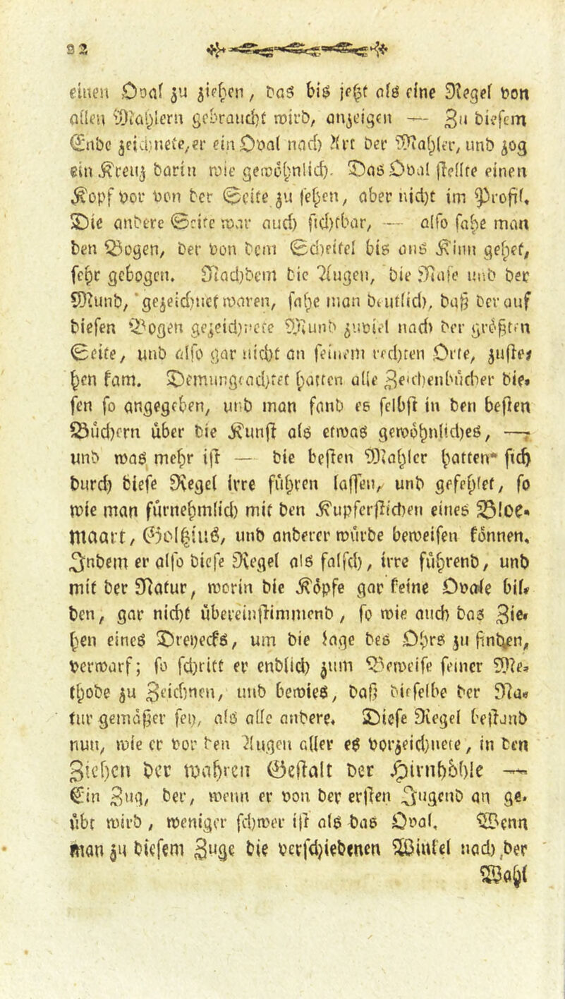 92 einen Ooal ^ie^'icn, Da5 bij? je^t nfö cine 9?egei fon QÜCU i3iöiyiern gcbraiicbf roirb, an^eiqcn — biefem <2:nbc jctcbnefc/ei' ein Coal ncjci) ?(i-f Der T^iafpicr, unb ^og ein^ceu^ Darin roie geir>c.(;n!icf)- T)aö£)bal |Tc(Ire einen ^opf Dor Don Der 0cite ju fe^en, aber nid)t im ^irofif« S)ie anbere 0rife n)v^r nurf) ftcl)fbar/ — alfo fai'ic man ben ^ogen. Der Don Dem 0d)fifel bi6 and ^inn gefpef; fe^r gebogen. $jiacl)bem Die 7(ugen, Die j)ia!e ui'.b ber 5)?unb/ ’gejeidnict waren, faf)C man bt utfid), ba{3 Der auf biefen Q3ogen ge;cici):*cCe 9}iunD ^'-micl nnd> Der gr^^t.n 0eite/ unb alfo gar niebt an feinem rfd)ten Drfe, ju(le# ben fam. ^emiing<ad}fet ipatten ude 3e'cf)enbud'ier bie» fen fo angegeben, ur,b man fanb ee fclbft in ben beficn ^ud)ern über bie jvunjl aid etwad gerobbnlid)cd, —j wnb wad mefpr i|l — bie befien tOiaipIcr fi^ burd) biefe 9\ege( Irre fiibven (affen, unb gefebiei, fo wie man furnebm(id) mif ben .^upfcrfiictjen eitied 23iOC« tllCiart/ 0cIb'atÖ, unb anbercr rourbe beweifen fbnnen, 3nbem er alfo biefe ^egel aid faifd), irre fubrenb, unb mit ber SRatur, worin bie .^6pfe gar feine Dncde bii# ben, gar nid)t ubereinflinimcnb, fo wie auch bad 3i®» ben eined 5)repecfd, urn bie (age bed Dbrd 511 finbien/, Derwarf; fo fd)rict er enb(ld) ^tim ‘i^ea'eife feiner tlpobe ju 3i’icbnen, unb bewied, baf? Dicfeibe Der 97a« till' gemäßer fep, aid alle nnDere* SDiefe Diegel bejlonb nun, wie cr Do'c Den 7lugeu aiier ed Dorjeid}nete, in Den 3icf)cn ber 0e|7alt Der .^ivnt)M)le Cin 3''‘]/ ber, wenn er Don Der erjlen 3^ngcnb an ge* ubc wirb , weniger fd)wer iff aid bad Coal. ^'cnn mauanbiefem 3^8^ Devfdjiebenen ^lufel nad),ber ^ab(