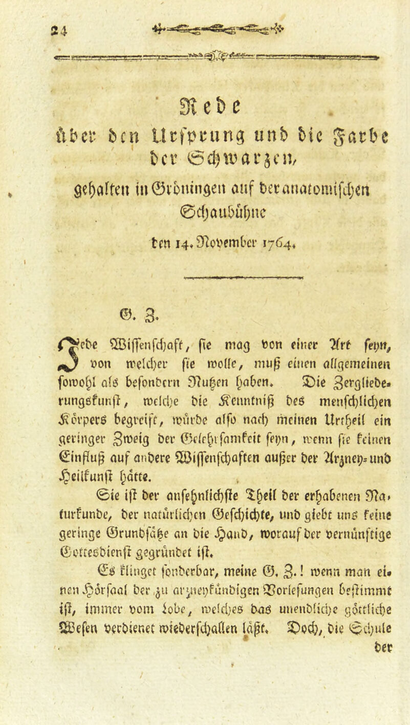 ■ Siebe über ben Itrfpuun^ unb tie gacbe bev öd)warscn/ gebafteu in0vbninöen auf becanatonufdjCn 0c()aubüf;nc ten 14* SRoVember 1764* ©. 3. r^ebe ®i|]enfd)aff, fic mag toon einer fei)n, 0^ toon meld)ci- fie mode, mu^ einen ödgemcinen fomo^i a(ö befonbern 97u|en f^aben» 5Die rungßfunll, mcidje bic ^''enntm'^ beö menfd)Iid)cn Körpers begreife, mürbe offo nad) meinen Urr^eil ein geringer So^eig ber ©fie^nfamfeit fepn, trenn fie feinen €inPu§ auf anbere 5öi(]enfd)often ouper ber ^Ir^ncp.-unb Jpcilfunjl f;dtee. 0ie ifl ber anfe^nnd)|Ie ber erfiobenen 3(7a» turfunbe, ber natui(id}cn @efd}icb(C/ tutb giebt une feine geringe ©runbfdbe an bie ^anb, moraufber toernunftige ©C'ttesbienit gegrunbet iff. ©ö flinget fonberbor, meine ©, 3* • »^<3n et* penJ^orfaai ber ,311 aryiepfunbigcn QJoriefungen beffimmt iff, immer toom iobe, me!d;es baö unenb(id)c gotflicbe §Befen toccbieriet mieberfdjaflen Idpf. 3)oc^,_bie ^dmlc ber