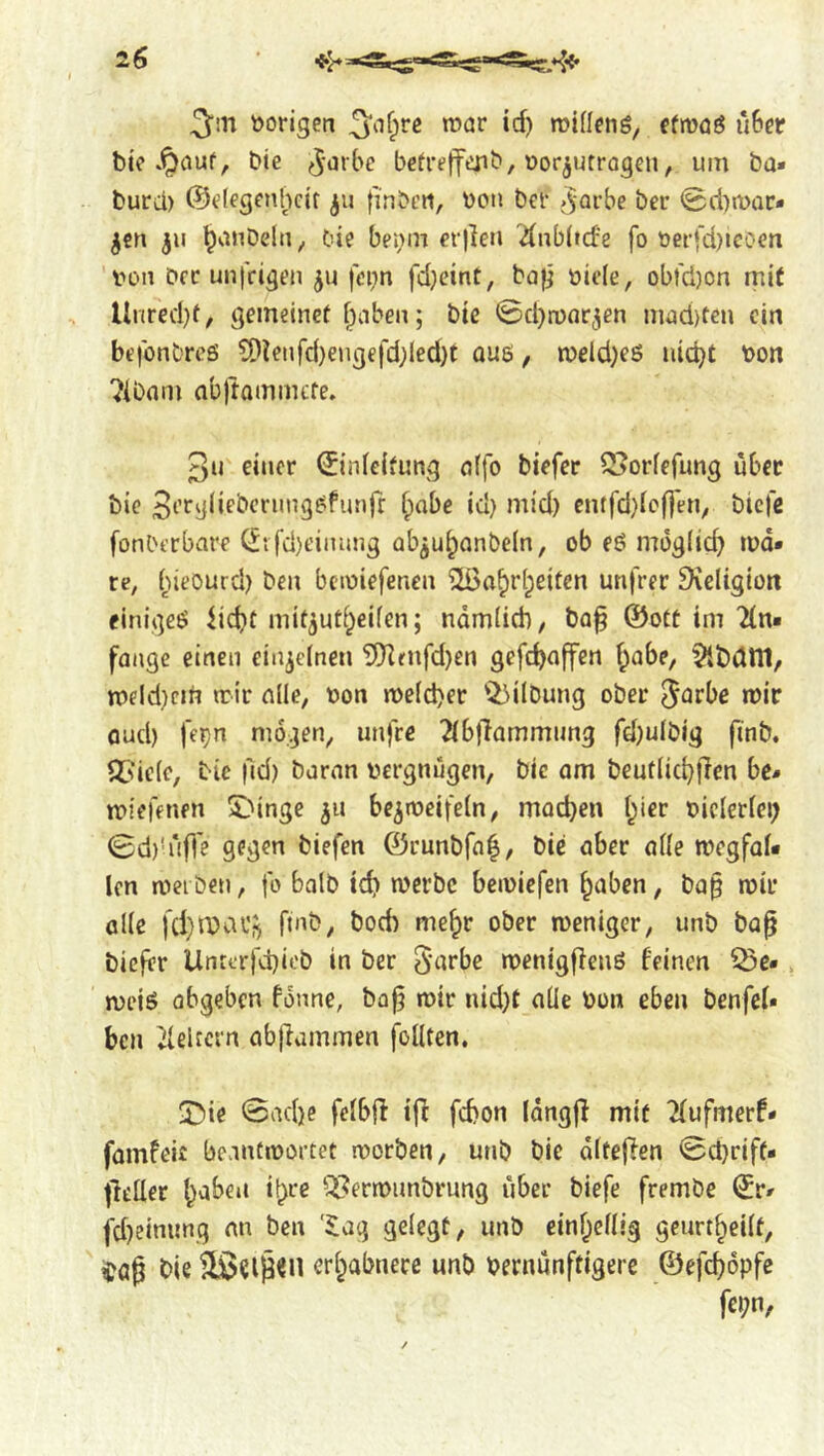 S'iH »origen ‘*i) efmöö ü6er bie .^auf, Die (^■‘^rbe betreffcjib, »or^utrogen, um ba« burd) @e(egenl;icit ^ii finbcn, »oti ber .^-arbe ber @d)n>ar- ^cn 311 ^nnbeln, bie bei;m er|len '^nbltd'e fo oei’fd)icc>en »on Der unfrigen fei;n fdjeint, ba|j üiefe, obt'd)on mit Unred)f, gemeinef f^aben; bte ©d)n)nr3en m£id)ten ein befonbres ?Dienfd}eugefd;led)t qu6 , n)eld)eö uic^t »on ^ibom abftammcfe. 3u einer ©nlcifung nffo biefer S^orfefung über bie 3eegi«ebcriing^funfr i)abe iu) mid) cntfd)Icf|en, biefe fonl'erbare C^tfd)t'inung abju^onbeln, ob eö mog(i(f> ipd* re, (;ieourd) ben bcioiefetien 2i>a^r(;eiten unfrer Dveltgion einige^ lic^f mit^uti^eifen; namdeb, ba^ @otC tm 2(n« fange einen einzelnen 'iJKrnfd)en gcfd)affen f^abe, ^bdtlt, n>eld)cin n:lr alle, »on n)e(d)er 'i^^ilDung ober ^^ebc mir Qud) fe^n mögen, unfre 2(b)Tammimg fd}ulbig finb. QSicic, bie |ld) baran »ergnügen, bie am beuflic^flen be» miefenen SMnge 311 be^meifeln, moebeu l^ier »iclcriei; 0d)’rifl'e gegen biefen ©runbfa^, bie aber affe megfaf« len njei ben, fo halb icb merbe bemiefen ^aben, bap mir alle fd}rbav^ finb, bo6 me^r ober meniger, unb bap biefer Unrerfd)iob in ber S'^fbe menigfienö feinen ^e». meiö abgeben fonne, bop mir nid}t aüe »on eben benfeU ben delrcrn abpammen follten. ^T^ie @ad)e feibp ip febon Idngp mit 2fufmerf* famfeir beantmortet morben, unb bie dltepen 0d}riff- petter ^abeii i^re ^ermimbrimg über biefe frembe (^r# fd)einunq an ben '$ag geiegü, unb einf^cHig geurt^eiit, ^öp bie eri^abnece unb »ernunftigerc ©efc^opfe fcpn,