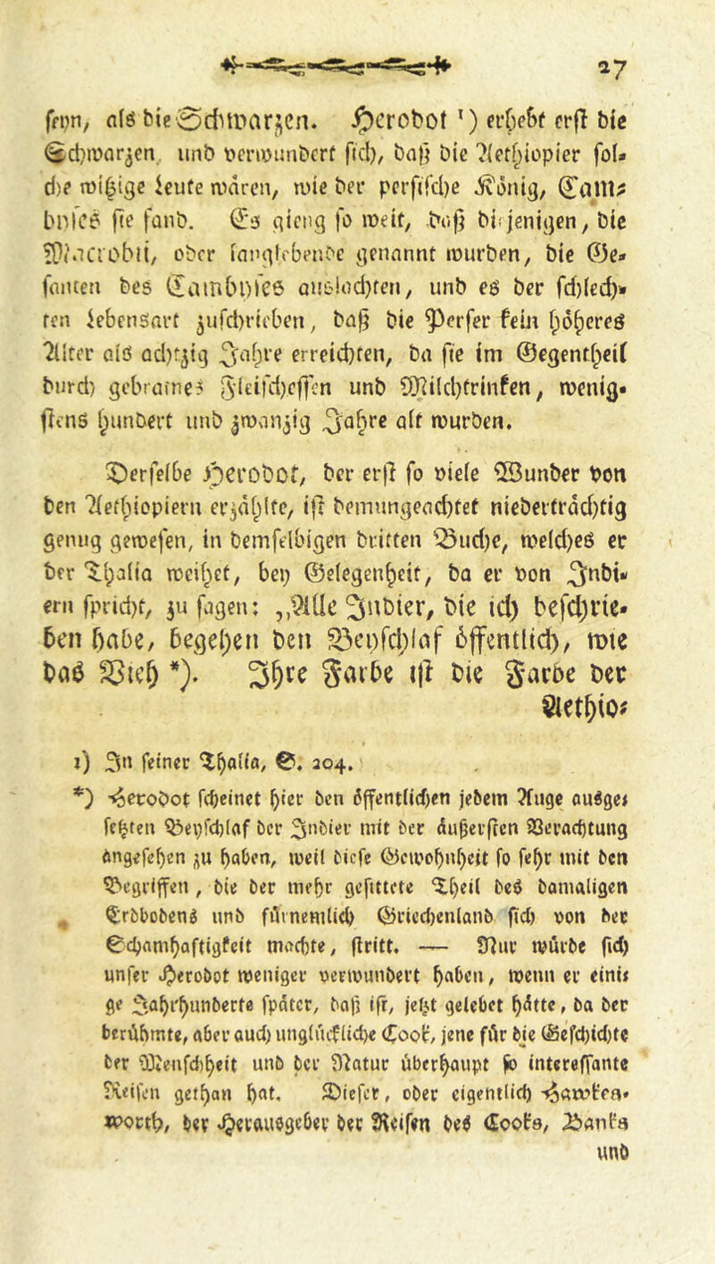 ffpn, nfö bie oditparjcn. ^erobot ’) erOe&f crfl bte (Scbmor^en iinb t'criiDimbcrt fid), bnf) bie ?{eff;iopier foU d)? kute andren, tüie bei* pcrfiTd)e ^dnig, Cailt;: bnfc6 fie fanb. €3 gictig fo lüdt, boj] biijenigen, bic ?i}(.iCiobli, ober [nnglcber.be genannt mürben, bie 0e- fniuen bes ilaitibDICö QnC'!od)fen, unb e$ ber fd)(ed)» ten Lebensart 3ufd)rit'ben, bn§ bic ^erfer fein ipd^creö filter oiö ad)f5ii3 2[‘^i;re erreid)ren, bn fic im ©egenti^eif burd) gebrnfne^ 5leifd)ef]cn unb 9]Ri(d}frinfen, menig* (iens l^unbert unb gman^ig 3^a^re nit rourben. X^erfeibe nerobof, ber er)! fo bieie ®unber bon ben 7ief(dopiern ergdl^lfe, i|t bemungend)tet niebertrdd)tig genug gemefen, in bemfelbigen britten 'iönd)c, me(d)eö ec ter '5:i;a(iQ roeif^ct, bei; ©elegen^eit, ba ec Pon 3nbü ern fprid)t, ^ufagen: ,,9idc icl) befd^Vie- 5en f^abe, 5egel;en ben S3ei)fd;(af 6jfentlic^, mte taö *), gai'be ifl t)ie garbe Det i) 5« fdner 204. *') T^ecobot febeinet f)iev ben 6jfentli(f)en je^cm ?fugc oudge^ festen ^ei)fct)(af ber 3>’biei’ mit ber dujjerffcn SSeraebtung öngefeben j^u f)aben, melt biefe (^cwobnbcit fo fe^r mit bett 5>cgii|fcn , bie ber mebc gcfittcte ‘5;[)ej( beö bamaligen ^rbboben^ unb fAinemtid) ©ricd)enlanb gd) oon bee Cebambaftigfeit machte, gritt. — SHur würbe fid) unfer .^trobot weniger oerwunbei’t / we*! «e einw ge :^sabef)‘iiit*ertfl fpdtcr, bcifj ifr, jeljt gelebet bdtte, ba bee berübmte, aber oud) ungiiuf lid)« Coot jene für bje (Sefd)td)te ber 03tenfd)beit unb ber ^j'iatur überhaupt ^ entereffante ?i<ifcn getf)an SDiefer, ober cigetitlid) -^arvlfea» «?octt?/ ber »^etftuogebev bee fHeifen M Coob, unö
