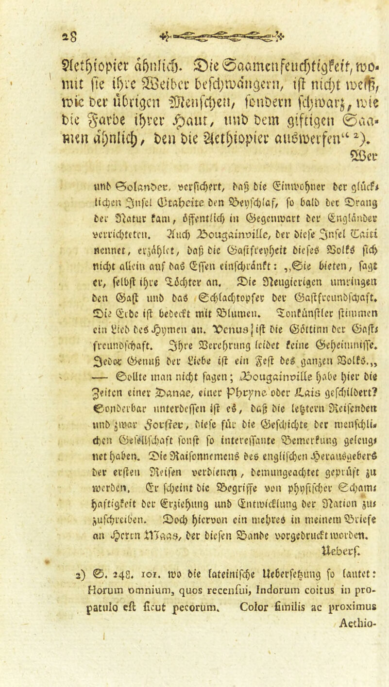 18 5Iet^!opier d5nf(cO. 5!)te 0öamcnfeiicf;tt3fc.if, n)0- mit fie ifyic ^53elbcc bcfcl/'n^dn^erji, t(l nid;t ii?ic Del'übrigen il}?enfi1)en/ feubevn fdjmarj, line t)(c g^cbe ibv'cr ^aiir, iinb bem giftigen 0aa* WKii dt)nlic{), ben bie sictf^iopier autJiDeifcn“ ^). 5ßei* un^ ©olAn^cc, vcufic^ert, ^fli3 bic (Snui'o^ncc bet gtucf* lid)cn 3»fcl (DtAbcitc bfn 50««fd;(af, fo balb bcc Sprang bei- 3'iatut: fam, öjfeiulicf) in ©egcnivnut ber (£ng!nnbev vci'i'icbteti'n. 3[ud) ^^ougainDiUc, bet biefe Snfcl tLCiiti Rennet, ci-jd^lct, bflj) bic (yaftficvt^cit bicTeb SSolfö ftcf> tiic^t allein fluf baö (E'Oen einfd;i-dnft: bieten, fagt Cf, felbjl i^i'e ^debtee an. JDic Sleugicrigcn umringen ben ®a(l unb bag <0cblacbtopfei; bev ©aflfecunbfcbaft. !2)ie <$ibc ifl bebccet mit 93lumcn. '^onfimfilcc ftimmen ein l!icb beg^Vmen an. “lOcnua j i(t Die ©dttinn bet ©nfti fi-cunbfmaft. 23ei'ebnmg tcibet feine @ebeiinni)Te* SeC'OC ©etuilj bei’ I'iebe iff ein Seff beg ganjen SSolfg.,, — ©elite man niebt fagen; j25ougaint>tlIe f)abe biei' bie Reifen einer JDanne, einer pi)tym ober Ä.ais gefct)ilbert? ©onbfrbar nnterbeffen iff eg, ba^ bic lc^?.tcvn Sveifenbett iinb ^mar ^ocf^ei;, biefe far bie ©efcljicbte ber menfebli* d}cn ©elellKbaft fonft fo intereiTantc ^emerPung gelcngi net baben. ©le Sfaifonnemeng beg englifcbcn .J^eraiigueberö bee erflen Steifen verbienen, bcmun9cad}tct gepiiift ju »ücrbcn, (Sr fcbeiiu bic S&egriffe von ©d;nm< baftigfeit bet ^r^iebung unb (Sntmieflung ber Station jut jufcbicil’en. ©od) bteroon ein niebrce in meinem ?ßiiefe an «^cren ilTftaa, ber biefen SSanbe vorgebrueft luorben. Ueberf. 3) ©. 248. lor. mo bte tatcinifebe Ueberfefeimg fo lautet: Horum omnium, quos recenfui, Indorum coitus in pro. patulo efl ficut pecorum. Color fimilis ac proximus Aethio-