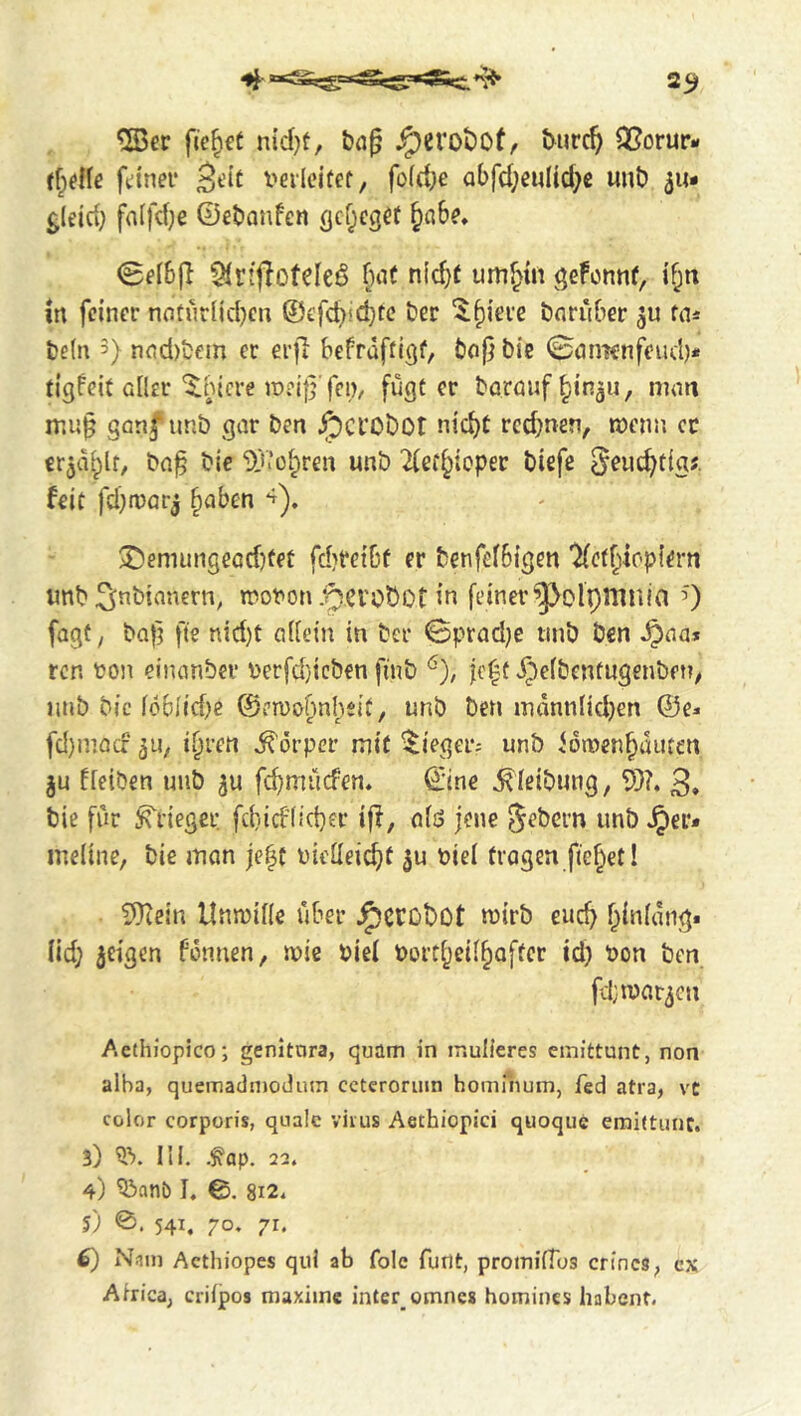 231 ftc^fC ntd}?, ^erot)Of/ t^urc^ 25orur- fdner i'erlcitef, fo(d;e abfd;eMltd)e «nb 511* gleid; fa(fd;c ©ebanfen fjcf;egef ^ahe* 0fI6fl 91rtfloteIeö bat nic^t umf'in geFcnnf, if;« in feiner natijriid)en ©efeb^ebf«? ber '^b^’erc barüber fa* be(n 3) nnd)bem er erfi befrafti^f, bo|j bie 0ömcnfeud)* tigfeit Gfler'^.nicre jpei}}'fei), fügt er baröufbinaii, nnm ganf unb gar ben ^crobot nicht red^nen, menn cc erjäbit/ bn^ bie 9j’.’übren unb 2ferb**‘^P^*^ biefe ^euebtig?. feit fd)n)arj haben ®emungeöd)feü fd)t*eibf er benfefbigen ‘^ethiopiern linb Sinbianern, mot'on .nerebot in feiner ^olpmula 0 fügt, bob fte nid)t aUein in ber 0prad)e tinb ben ^na* ren ton einanber terfd)icben finb ^), fe^t ^^efbentugenben, iinb bie loblidji ©eroobnhsif, unb ben indnniid}en ©e^« fd)macf ihren Körper mit Sieger-- unb fditenhüuten ffeiben unb febmiiefen. ©ine ^ieibung, 9)?. 3» bie für Krieger febiefiieber ijl, afö jene S^bern unb Jper* ineiine, bie man je^t ticfleicbt tiei tragen fiehet I ?0tein Unmille über ^ccobot mirb euch hinfdng* iid; geigen fonnen, mie Piel Portheifhofter id) Pon ben fdtpat^en Aethiopico; genitnra, quüm in inulieres ernfttunt, non alba, quemadinodutn ccteroruin homihum, fed atra, vc color corporis, quäle virus Aethiopici quoqiic emittunc. 3) 'ü’). III. .^ap. 22. 4) ^anb I. ©. 8i2« 5) 0. 541, 70. 71. f) N^in Aethiopes qui ab folc funt, promifTos cn'ncS; cx Airica, criipos maxiinc inter omnes homines habent.