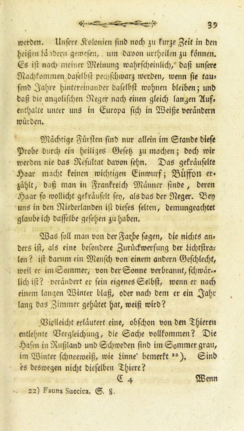 njct’ben. Unfcre ^'ofonicn fmb nod) 311 fur^e ßeit in bon ^ci’^en Jq ibin*n geinefen, urn bauon urtf;ei(en fonnen* ^6 ijr nad) meiner ÜJ^einung run^rfd)cin(id}/ bo0 unfere 97iid)fomm€n bafelbjl ped)fa)n)flr3 meeben, tuenn fie faus fenb f)infeceinanber bafefbfl roo^nen bleiben; unb fca0 bie angoiifd)en Dieser nad) einen gfeicb fanden Tluf» entbaUe unter m$ in €uropo fi(^ in ^eiße berdnbern njürben, t)^]dcbftge finb nur ößein im 0fQnbe biefe 53robe biird} ein ^eiliges @ßfe| ju mfld)en; bod) mir ti’crben nie Daö 9vefultnt babon fei^n. gefrdufeUe ^öQr mad)t feinen mid^figen ^inrourf; SSÜjfon er* ba^ man in ^t'önfceid) 9)?dnner finbe , beren .^aar fo n)p(lid)t gefrdufelt fep, alöbaö ber Sieger» ^e^ unö in ben 9tieber(anben i[l biefeö feiten, bemungead)tet gioubeid} bajfeibe gefe§en 3U traben* ‘iiBaß fod man t>on ber 5<n;be fagen, bie niebfö an* berö iff, alö eine befonbere 3urucfroerfung ber iid)tjtra? len ? iff barum ein SDicnfd) bon einem anbern ©efd)iec^(, weil er imSommeiv bon ber©onne berbrannf, fd}tbdr*» (id) ift? bcrdnbert er fein eigenes 0clb|l, menn er nod) einem (angen hinter bla^, ober nad) bem er ein 3a§r (ang baS genutet ^at, roei^ njicb? .Q]ie((eid)t erfdutert eine, obfd)on bon ben ^§ieren cntlcf^inte ißergleidjung, bie 0ad)e boüfommen? ^ie ^afen in jXuplanb unb0d)n)eben finb im ©onimergrau, im ©inter fd)neen)eip, mic iinne’ bemerft **)♦ 0inb es beSibegen nid)t biefelben ^^icre? (I 4 ©enn 22) Fauna Succica, 8-