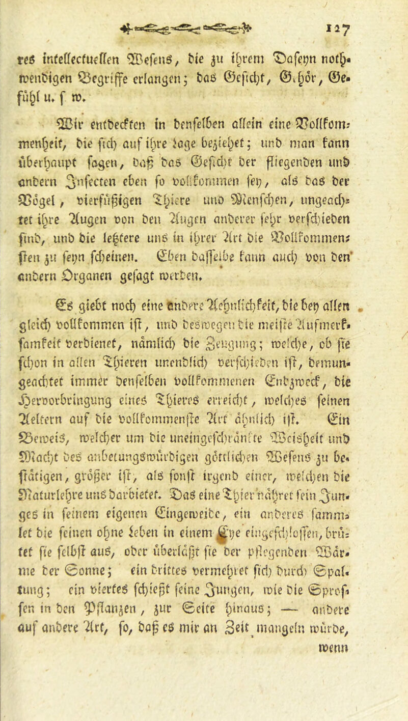 rcß tnfcffecfmffen ^^e 311 if;r(in) ^üfe^nnot^« n?ent>igen griffe cdanscn; &flß @c)ld;t, ©J;ör, @e- ful;l U» f n). etitbecffcn in bfnfeI6en offein cine 3?o[(fömj menfpfif, bie fid) auf ihre Jcigc be^iel^et; unb ninn fann libeihioupf fogen, ba^ bas @efd)t ber flicgenbcn unb entern ^nffctcn eben fo Dofifommen fei)/ a(ö taö ber 356gel, Dterfu^i'gen ‘$l;iere imo ^icnfd}en, ungead)* ter if^re 2(ugen non ben 2iugcn anberer fe^r oerfd,neben flub, unb bie le^fere un6 in d;rer ^irt tie ^^oUfommen; freu 311 fei;n fdjeinen. (£bm bajl'eibe {■'aiui aud) bon ben’ entern Organen gefugt n)trten, €6 giebt nod) eine enbere^ifc^idid) Pelf, bie bet alien , gleid) vollfommen ifl, unb besroegentie ineijre'ilufmcrf» famfeit berbienct, ndmlid) bie n3eld)e, cb fie fd)on in alien ^^^ieren unenbfid) berfd}ieben ijl, bemun- geachtet imm^r Denfelben bollFomnienen <i^ub3u)ccf, tic jperoorbringung einei^ '$;hiereö eneid}t, ineldjeö feinen Gleitern auf bie bollfommenjlc ?Irf dhniid) i|T, (£in S3en)ei5, n?eld}er um bie urieingcfd)ranLfe 'iBcisheit imb 93iac‘)t beS anbetungSrourbigen gofdid)en ®efeuö 311 bc» ftdtigen, großer ijr, alö fonft irgenb einer, ineldjen bie £)'iaturlehre unS barbieüef. 2)a6 eine ‘$:bier ndhrcr fein ^un« ges in feinem eigenen ([ingciueibc, ein anbereö famma let bie feinen o^ne feben in einem ^■i)e eingcfddojfen, brus fcf fie felbfl auß, ober ubcrid(jt fie ber ptlegenben ‘iSBdr* me ber 0onne; ein britteß tterme()iet firi) burd> 0pal. tung; ein oierfeß fehlest feine bie 0prcf fen in ben P{Ian3en , 3ur 0cite hinaus; — anbetc auf untere Ztt, fo, tag eß mir an Seit.nnmgcin murte, ment»