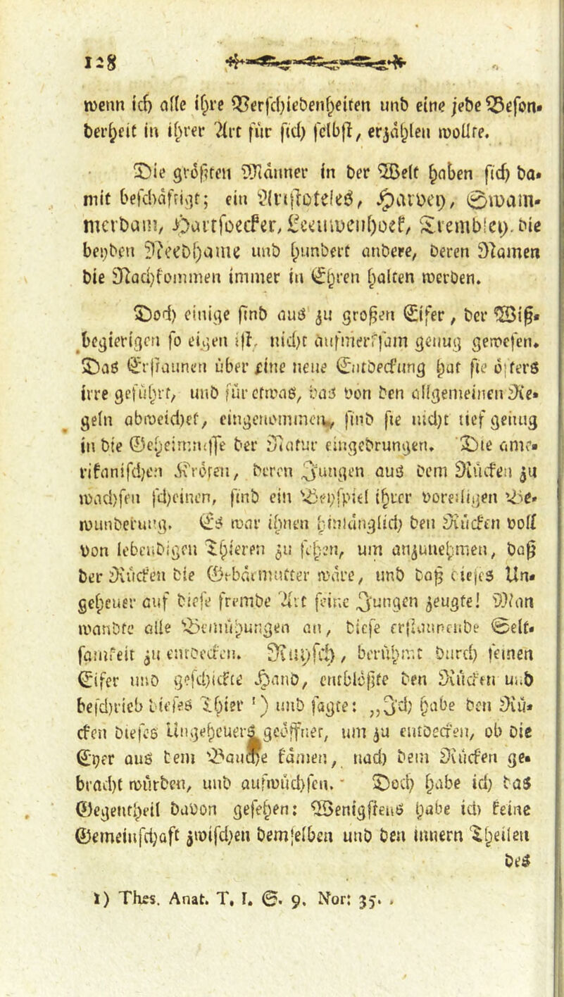 wenn ic{) a((e tf;rc Q[?erfcbiebenf^eiren unb eine jebc ^efott» beredt in if^rer 7(rt für ftd) fclbfl, erjdl^len woUre. S)ie giofnen i)Tidnner in ber ^e(f ^nben fid) ba* mit befd^dfrigt; ein ^aiüCl)/ 0ipam* mcrbain, iDairfoeifer, lfc»iiiiDcn()oef/ S.i'emb!ei>bie bei;ben ?iceDl)amc unb [pimberü nnbere, Deren Spornen Die 3^Qd}fünimen immer in Gülten werben. 5!)od) einige fiub auö ju großen (£ifer, ber “©i^* ^begierigen fo eigen ifh nid)t anfmerff^Jin genug gewefen. 2)aö ^rfjaunen über fine neue ijiitbecfnng ipuf fie ü}fer6 irre gc!ül;if, unb fürefiiMb, iuiü Don Den ölIgemeincniKe» ge(n abweid)cf, eingenommen,^ fmb fie iud)t lief geiiug in btc ©e.^eirnn()7t' ber iJidfur cingebrungen. 2!>te nmr- ri!nnifd;en d^roren, Deren auö Dem ^iiufen WiKbfeii fd)einen, ftnb ein 'löebfpiel i^rcr DoreUigen vöe» wunberung, wnr ibnen [dnlunglid; ben 5iücFtn Dof{ Von lebcubigen ilpieren ^n fe[vm, um aUijuiie^imen, ba0 ber iKücfen bie ©ebdiiimfter wdre^ unb bo^ ciejes Un* gefpeuer cuf biefe frembe feine jungen ^eugte! ilVoii wanbfe oUe 'i^ennVpungen an, biefe erjivutnenbe 0eU« famfeit ju enroeden. benupir.c önrd) feinen ©ifer imö gefdjitfee .^nnö, CMtblc|jfe ben Siüd'fu unb befd)ricb l iefeö Ifpier ') unb fagce: „^'d' ben diu* efen biefes Unge^euerä gedffner, um eiuöecfen, ob Die ©per auö tem '-i^ancbe fdmen, nud) bein Du'icferi ge« brad)t würben, unb aufwüd)fen.' ^iDot^ ipnbe id) taS ©egenrbeil bavon gefe^en: ©enigffenö Ipabe id) feine ®emeiufd)Qft 5wifd)en bcm'elbm unb ben mnern ‘^fpeileu