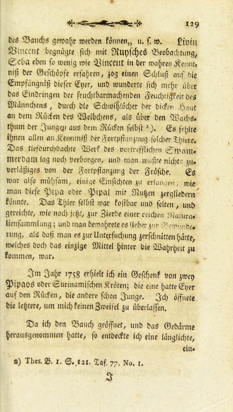 fccö gen?a§r roefbon fonneti,, u. f, m. S>inccnr bc^nu^te ftd) mit '^eobad^tung, 0cba eben fo mentg rofe ’^(nceilt in ber n?a^ren ^ennt» ni|j ber ©efcbopfe erfo^ren, jog ciiien 0d;{u0 auf bit ^mpfangntf biefer 0;er, unö «junberfe ficb me^r über bas (Einbringen ber friid;tbarmac^cnben ^eud)ti^feit bes 2)idnnd)enS , burdj b(e 0d)n)i|(üd}er ber bi(fen .^^auf on bem LHuden bes ^ei&d)ens^ alö über ben ^^öd)S» d;um Der ^ungg« aus bem ^lücfen fdbjl ^). (^8 i^nen öden ondfennrni^ ber^dorrpfian^uug foid)er'tpitte» S)aS tiefPurd;Dad)fe ^crf bes nortrefflid^en merbam (ag tiod) verborgen, unb man mu^fe .^u« terln^iges von ber ber Srdfd)e. war a(fo mülpfam, einige (Einftd)f€n 411 erlatuten, mic man biefe f^ipa ober ‘-pipal mit 3^u|en ^ergfiebern' formte. SDoS '^f^iier felbll rvor fo{ibar unO fetten , unb gereid)te, wie nod) ;e|iV 5ur 3ierbe emer rercben rh'amra- lienfammlung; unb man bewaprefe es (ieber.jnr ‘i'5' ew''nbe. rung, als ba§ man eS^urUnterfuc^ung 3€rjc[)ni(fen fpdtfe welches Dod) bas einzige SO^ittel hinter bie iSapr^en fommen, war* 5m 5a&r 1758 erhielt id) ein ©efc^enf von ^wep 5Mpaoö ober 0urinamifd)en Broten; bie eme [patte 0;ec auf ben ^lücfen, bie anbere fd)on 5unge. ^d) o.|fnefc bie (entere, um mich feinen Sweifet uberlaffen, ^a td) ben ^auc^ geöffnet, unb baS ©ebdrme ^erausgenommen fpatte, fo entbecfte ic^ eine ldnglid}te, ein« a) Thes. I. 6,^121. Xaf. 77. No, i. 5