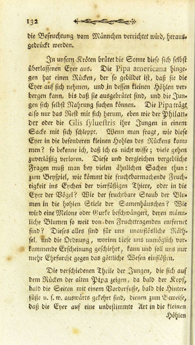 tie ^cfru(f)fun9 tjom SKdnnc^m t)errid;ref wiri), |eröuS- Qebrucft rocrben. 5« unfern >^röfen Orufefbie 0onnc biefc ficf) fdbjc iiSerlaffenen ^i;er auö* 5£)ie Pipa americana ^inge* gen §qü einen Dvuefen, ber fo gebilbef bo^ fie bie ^t?er auf fic^ nehmen, unb jn bejfen fleinen ^o^len ber^ bergen fann^ biö ba0 fie auögcbrutet finb, unb bie jun- gen fid) feibfi 9i?af;rung fud)en fdnnen* 3Die Pipa trdgC alfo nur baö 9iefl inif fid) ^erum, eben n)ie ber'^p^iiaita t)er ober bie Glis fylueftris i^re jungen in einem 0ade mit fid) fd)(eppf. 5Benn man fragt, roie biefe ^i)er in bie befonberen ffeinen^^of^icn beö j)uKfenß fonu men? fo bePenne id), bo^ ic^ es nid)t roiffe; biefc gefpett 5ubcrld^ig berforen. 2)iefe unb bergfeid)en bcrgeblid)e | fragen mu^ man bei; biefen d^;inlid)en ©ad)en t^un: ^um '^epfpiel, mic Pommt bie frucbfbarmad)enbe 5'fud)- figpeit inS ^peberi ber bierfu0igen ‘3!^iere, ober in bie 0)cr ber Q^dgef? 2ßic ber frud)fbare 0faub ber men in bie ^o^ien 0tiele ber 0amen^duöd)en ? ®ic ibiib eine ?!)Ze(one ober (4'urfe befd)mdngerf, beren mdnn# iic^e Q3fumen fo roeif bon-ben Si'ucbtfragenbcn entfernet finb ? tiefes oüeö finb fiir uns iinauflesfid)e 9id‘f^. fef, unb bie Drbnung, morinn biefe unS unnidg(id) bor- fommenbe ^cfd)einung gefd)ief;et, Pann unb foil unS nur me^r ^§rfurd)t gegen baö gdtflid)e ilßefen einpdpen. 2)ie berfd)iebenen “^^cife ber jungen, bie fid) auf bem Siud'en ber often ^ipa jeigen / bo bulb ber ^opf, balb bie ©eiten mit einem Q^orberfufje, bofb bie Winter* | fuf}c u. f, n). auötbdrfö gefeiert finb, bienen ^um'Z^emeife, j bo^ bie ^per auf eine unbepimmte ^rt in bie Pieinen \ .^d^fen I