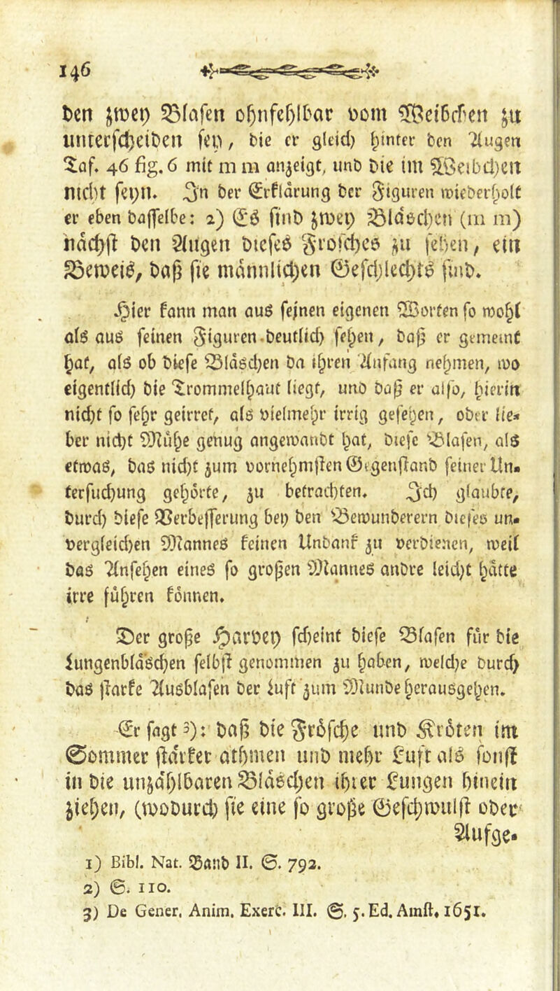 1 1 I 146 i ten imi) 53fafcn o^nfcr)Itar üom ^elBcfcn ju | linrerfcftciten fen, bie cr gleid) ^intci- ten Tlugeti ,] ^af. 46 fig. 6 mit m m an^eigt, imb Die im 5Öeibcl}Cit nicht fei;iU ter Srfidrung ter »Dieberholt j er eben taflclbe; 2) (Jö fliiD jn)ep ^ld6cl)Cn (111 m) iidc^ll Den Stiigen Diefce grof^cD jiii fehen, ein i ^ewei^, tag fie mdnnlicl)en 0efd;lect)t^ fuiD* ! .^ier fann man auß fejnen eigenen ©orten fo toohf ' olß auö feinen gigurcn.teutlid) felpen, ta0 er gemeint hat, alö ob tiefe ^Idßd}en Da ihren Einfang nehmen, 100 eigentlid) tie '^rommelhaut liegt, unt ta^ er al|b, hieritt nid)t fo fehr geirref, alß vielmehr irrig gefehen, oter lie:» ber nicht SKuhe genug ongcwantt hat, tiefe '•Olafen, als etroaö, taö nid}t ^um oornehmtlen ©tgenfiant feiner tin- terfud}ung gehörte, jii befrad)ten. ^d) glaubte, turd) tiefe QSerbejTerung bei; ten ^-ÖeiDunterern öiefee un* t>ergleid)en 9??anneö feinen Untanf jii oerbienen, meit toö Tfnfehen eineß fo gropen ^Otanneß onbre leid;t hatte irre fuhren fönnen, ©er grope gartet) fdieint tiefe Olafen für tie lungenbldßchen felbjl genommen ^u höben, n)eld;e turd> taß jfarfe Ttußblafen ter tuft '^um ©unteheraußgehen. ©rfngts): Dap tie gröfcpe unt ^i'6ten itn Sommer pditec athmen uiiD nief)r £uft a!ö fonft in Die unzählbaren ^{deepen ipier jungen hinein ziehen, (tDODurd; fie eine fo grope ©efchmulp oDet* 5lufge. 1) Bibi. Nat. 55a!lt II. ©. 792. ; 2) 6. HO. j 3) De Gener. Anim. ExerC. 111. ©, j.Ed. Ainft« 1651.