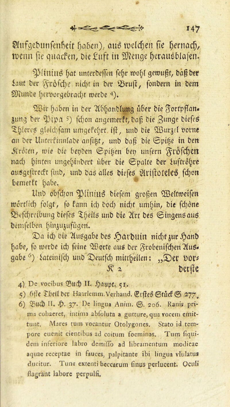 ?(nfgcbunfenfie(r r)o5€n)/ aiiö tDelcf)cn fie ^erncicj, tfenn fie quacfen, Die £iift in ^O^ciige ^eraueblafen. ^Vflniii^ f;at imterbcffen fe^r wof^f gerougt, t)(i§£)?r iaut her §rdfd)e nid)t in ber fonbern in bem SDiiinbe t^crv>or^eln-ad;r roerbe 4), ®ir baben in ber 2(b§anbfung über bte JorfpfTnn* jun^ ber ^'»ipa 5) fd}on ongcmerff, bof bie biefeg ‘$:bterej? 3leid)fam uingefebrt. ijl, unb bie ®ur^ef borne an ber Unferfinnlobe unb ba§ bie 0pi|e in ben Broten, mie bie bepben 0pi^en bep unfern nad) binüen ungc^inbert über bie 0palfe ber iuffro^rc onsgefirecft fmb, unb baiS aüeö biefeö ^ll’ifioteleÖ fc^on bemetft babe. Unb obfdjon '^^((niuö biefem großen ®effn?eifett njortfid) foigf, fo fann id) bpd; nid)t umbin, bie fd)6nc biefeö '5;beiiö unb bte lin bcö ©ingenöauö beiufelben binjujufugen. 2)n id) Die Tluggabe bes .^avDutn nid)f ^uc .^anb babe, fo n)erbe id) feine ®orte üuö ber ^^'obenifcben'Xuö- gobe kteinifd) unb SDeutfd) mittbeilen: DOr^ ^ '2. DetjlC 4) De vocibus ^5ud) II. .^dupt. 51. 5) 6|?e J’.bfdbCC Haaricmm. Verband. (Pi|IeiJ0(ucf@ 277^ 6) Ji^UCb n* 37« De lingua Anim. ©. 206. Kanis pri* ma coliacret, intima abfoluta a giitture, qua voceiii emit- tunt. Marcs tuin vocantur Otolygoncs. Stato id tcm* pore cucnit cicntibus ad coitum focininas. Turn fiqui- dem inferiore labro deminTo ad libramentum inodicac aquae rcceptae in fauces, palpitante ibi lingua vlulatu» ducitur. Tuna extenti bcccaruin finus pcrluccnt. OcuH flagrant laborc pcrpulfi.