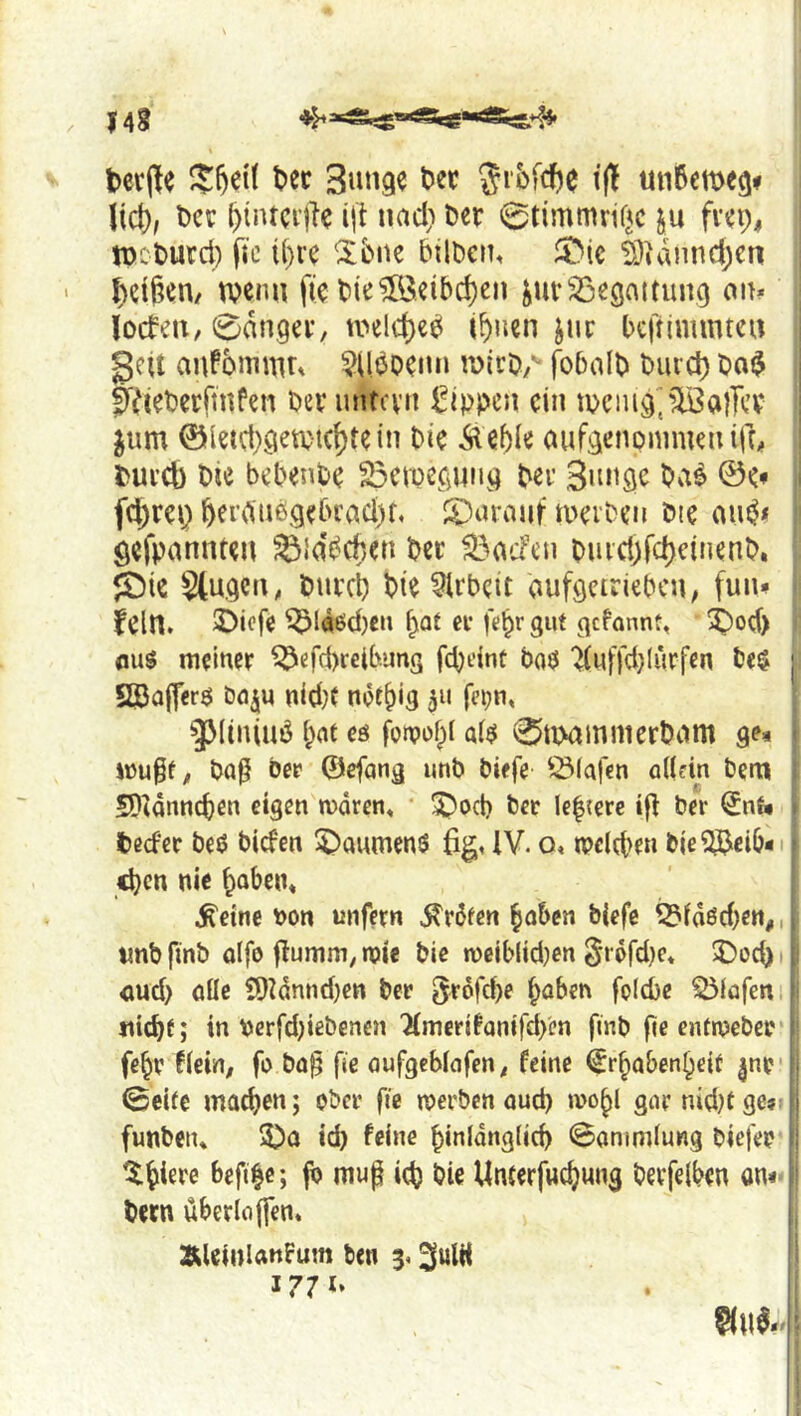 14? tcrjle t>ec Bunge t^er t(l un6eme9f lief), t)cc ()tntcr|1e ijt uad) Der 0timmrif^c ju frei;, njcDurd) fic i()ve ^bne btlDen, ^J)i€ äidnndjen Reißen/ tvenu fie DieÄibd)en ^uv^egattuivo ait* locfeii, 0dn,ger, u>eld)e^ i^nen jur bcjnmmtcii gcU aj^fomnUt $Uboeuu roiro/' fobalD Dmd) Da$ 0VieDerftnfen Deruntevrt Rippen ein tpciug^^föalTcv jum @leui)geti;tcf)tein Die Äebie aufgenommeu ifr# Durch Die bebenDe 33ciDCCjUiig Der Bunge Da^ ©<• fd)rci} Derdiibgebradjf, JDuraiit tuerDen Die gejpannteu ^idbcben Der ^aefen DiucöfcheinenD. <t)ie Stugcii, Dureb Die Arbeit aufgeiriebcu; fuiw fein. 3>icfe ^Ia6d)cn er febr 3«t ejefannt, 3)od) AUS meiner ^efd)relb.uns febdnt ba«5 '^(nffd}lurfen De$ SBa|fcr$ öfl^u nid;( notbig fepn, ^Mtniuö bat eö fotpobl al$ 0uxunmerDum ge^ mu§t^ Daß Der ©efang unb biefe Ö3(afen ollein Dem SDtdnncben eigen moren« * 5)o(b Der le|{erc if^ Der €nt* ted'er beö biefen 5)aumenS %. IV. o, tpclcbe« bie^eib« eben nie boben« ^eine non unfern Erbten hoben biefe ^idöd)en,, «nb finb alfo flumm, n?ie Die mciblid^en grofdje* 5>od). <md> öüc ?f)Idnnd)en Der 5r6fd)e haben fpicbe ^(ofen tticDf; in nerfd)ißbenen 'Kmcrifanifd/en finb fie enfn?eber febr tkxn, fo boj^ fie oufgeblafen^ feine Erhabenheit ^nr- ©eite machen; ober fie njerben aud) wohl garnid)tge?: funbetu 3)a id) feine hinldng(id) ©animlung biefep befihe; fb mup ich i?ie Unterfwehung berfelben on«' Dem uberloflen. I' ÄUinlanfum ben 3.3ulH 1771. gt\ I