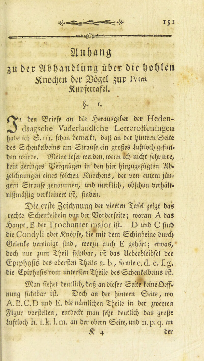 StiiMng gu itcc SJbfianMiing übet bte t)Of)(ctt Änod)en ber Sotjel ivtm 5t’upfcvtafcl, ' # §. u ben 53riefe an tie ^eröuö3c6ep bep Heden- ^ dangsehe V’'aderlandrche Letteroffeiiingen l;al'e t6 0. ni, fcl}on bemci’ff, baf^ an ber tjinfeun 0eifc bed 0c^enfel6eind am 0tiaufe ein groped iuftlod) gefim* ben mürbe. 93teine kfer merben, menn id) nid)t fe^r irre, fein g'erinv^ed Vergnügen in ben f^ier ^in^ugefiigten 2(b« Zeichnungen eined fold)cn .^nod)end,'ber t>on einem jün« gern 0traufe genommen, unb merflici), obfcl)on ber^dlf« tiipmd^ig t)erfieinert iff; finbeiu X)ic evfte 3^id)nuug ber bierfen ^afei geigt bad rechne 0^enfelbein boji ber Q^orberfeite; woran A bad .^aupf,B ber Trochanter maior ijh D unb C ftnb bie Condyli ober .^'nbpfe, bie mit bem 0chinbeine burd) ©elenfe bereinigt ftnb, tborju auef) E gehört; efwad, boch nur z^nn ‘$f;ei( fid)tbar, iff bad Ueberbfeibfel bee (I*pipf)i)fli bed oberffen '^heiid a. b., fomiec.d. e. f.g, bie Spiphpfisibom unterffen‘^heile bed 0d)enl‘elbeind iff. ?[)ian fiehet beutlid), bnfj anbiefer 0eife feine Deff- ming ftd)fbar iff. 5^od) an ber hintern 0eite, wo A.B. C.D unb E. bie ndmiichen hr ber zwepteii §igur borffeilen, entbed't man fe^r beuflich bad grofje ^uft(od) h. i.k. l.m. an ber obern 0eifc,unb n.p.q. an ^4 t’fi*