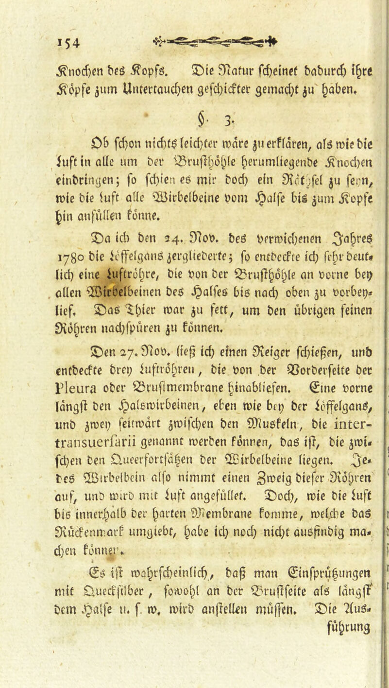 ^nod)en bfö iJ'opfö. ©ie SRnfur fdjci'nef bnburd) i§rc ^opfß 511m Uiuertaud}ß« 9efd}icftei: gemadjf ju' ^oben, §. 3. Db fd)on ntd)($ leid}tt’r mdre ju erffdrcn, ofö n?te biß ^ iuft in oÜe um bev ^^ruflf^ol^lc ^erumllc^enbc ^nod)en cinbrinyen; fo fd)icn ßö mir bod} ein £^c<f ;fe( ju fei;n^ mie bie luft ode ^HJirbclbeine »om ^alfe biß ^um ^'cpfe Jin anfuden fonne. 5)a id) ben 34. 97oP. beö berwidK»?» 1780 bic icffel^onß icrglieberte; fo cntbccFre id; fefirbeuf» lid) eine iuftrobre, bic Pon ber ^rujT^oi^le an Pornc bep , adcn ®irbelbeinen beß ^aifeß biß nad) oben 511 Porbep* lieft £5aß 'Ibier mar ju fett, um ben übrigen feinen 9iüf;rcn nadjfpüren ju fonnen. S)en 27.97op. lief; td; einen 9ieiger fd)ie§en, unb cntbecfte brei; iuftio[)reu, bie pon ber QSorberfeite bet rleura ober ^rufimembrane binabliefen, (^me Porne | IdngÜ ben , eben mie bei; ber ioffelganß, unb jtpei; feitmdrt jmifcboi^ ben 5)^ußfeln^ bic inter- transiierfarii genannt merben fdnnen, baß ifi, bie jipi- fd;en ben D.ueerfortfd|en ber ^drbelbeine liegen. 3^* beß ^irbelbcin alfo nimmt einen S^^oig biefer Diö^ren ouf, unb mirb mit iuft angefüdef. 3)od;, mic bie buft » biß innerhalb ber garten 9.^embranc fomme, mel.cbe baß 11 Svüd'enmarb umgiebt, l;abe id; nod; nid;t außftnbig ma- ll d;en bdnnir* |f ^ß ijl maf;rfd)einlicb, ba^ man ^infpru^ungen mit D.uedftlber, foiool;! an ber Q?ru|Ifcite alß langlt bem .'^alfe u. f. n?, mirb anfreden muffen, ^ie 7luß- fü^rung