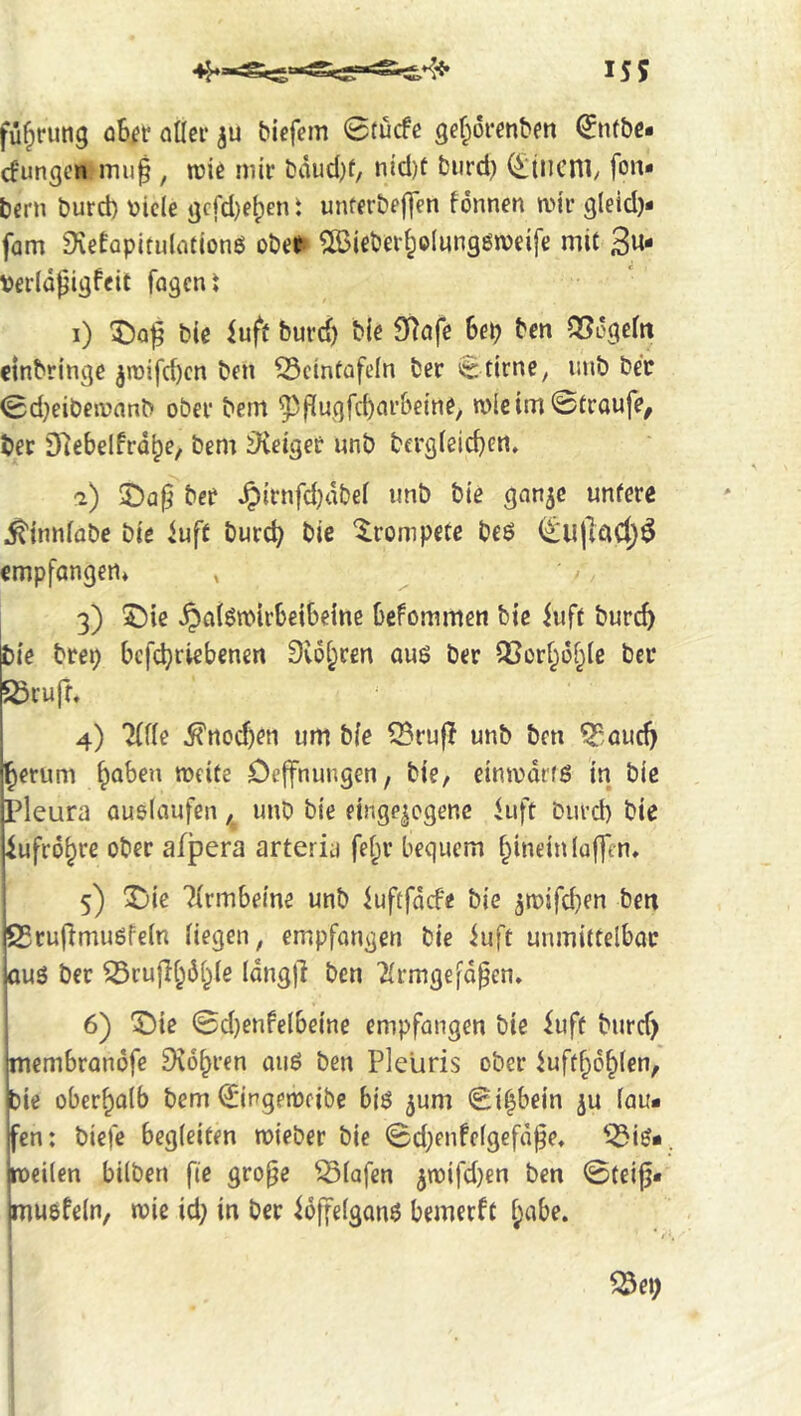 155 fu^rung cibir atlei* biefem 0tucfe gef;orenbm 0nt&c* cfungcn muf , mk mir bäud}f, nicl)t biird) (£iiicni/ fon- berti burd) vide gcrd)eben i unferbeflfn fonnen a>jr gleid)- fam 9vetapitulotionö oUt SBiebei'^oIunggweife mit 3«- fagcn t i) 5!)q^ bic iufü burd) Me Sf^ufe bcp ben QSogeftt einbringe 5raifd)cn ben ^cintafeln ber 0tirnc, iinb bee 0d)eibeiuanb ober bem ^fiugfcbnrbeine, n)ie tm ©troufe, bee Dlebelfrdbe, bem äieiger unb bcrg(eid)en. i) ber ^irnfd)dbef unb bie gnn^e untere ^tnnlobe bie iuft burcb bie 'trompete beö empfangen* 3) ^ic ^öl^mirbeibeine befommen bte iuft burcb bie brep befebriebenen Svobren auö ber ^or^obie ber 23cuff. 4) mu 5fnocf)en urn bie Q3ru|I unb ben ^,aud) Jerum b^ben meite Ceffnungen, bie, einmdrfö in bie pleura auelaufen, unb bie einge|cgenc luft burd) bie ^ufro^re ober afpera arteria fef;r bequem hinein luffen, 5) ^ic ^irmbeine unb iuftfdcfe bie ^mifeben ben 23rujlmu6fe(n liegen, empfangen bie iuft unmittelbar ou3 ber ^rujlb^bie Idngjl ben Tirmgefdpen» 6) ^ie 0d)enfeIbeine empfangen bie iuft burd) membrandfe 9^6bren auö ben Pleliris ober Juftbdbien, !ie oberbaib bem 0ingen3cibe biö ^um 0ibbein ju fau* en: biefe begleiten n)ieber bie 0d)enfc(gefd|3e, '3i^* oeilen bilben fie gro^e Olafen 5rt)ifd)en ben 0teig* nuofein, trie id) in ber idffelganö bemeeft l;abe.