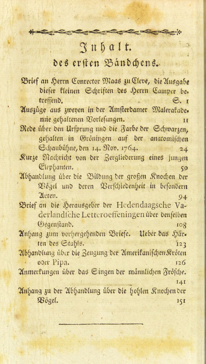 3IIN J t * beg evfien SSanbc^erig.. ‘ *. * ' 23r{fif an §crrn ^onreefor ?0ia(iö judfeüc, tn'e7(uö3a6fi tiefer fieineti 0c^riften te6 Jperrn (hamper be» fueffenb, 0. i Tfuöjüge auö jroepen in tcr ‘^(mfler&amer 9)^alerafabe< niie gc^aftenen QSorlefungen. n SKetc über Den Urfpruiig uiiD Die ber 0d}war3en/ gel)a(fen in ©roningen auf Der onafoinifd}en 0d}aubuf;ne/ Den 14. 9con. 17154» 24 .^ur^e 91ad}rjd}t von Der B^fSlieberung eines jungen 0epi^anten, , ■ 50 2(b§anDIiing über Die 55ilbung Der grojjen ^nod)en Der Qi.'bgel unD Deren QSerfd)ieDerii;eit in bcfoiiDern ■^Kcren. 94 ^rief an Die Herausgeber Der Hcdendaagsche Va- derlandlche Lettcroefieningeiiübcr Denfelben (i)egen)tünD. log 2(nf;ang 511111 nerf^erge^euDen Briefe» lieber Das ^äv» ten Des 0ta^!S. 123 2(bf;onD(iing über Die S^^öwng Der ‘^(merifanifc^en-^roten oOer Pipa. 126 2(nmerfiungen über DoS 0ingen Der mdnnlidjen ^rofd^e» '^n^ong ^u Der ‘^b^auDIung über Die §o§(en ^nod;enDer Sßbgei» 151