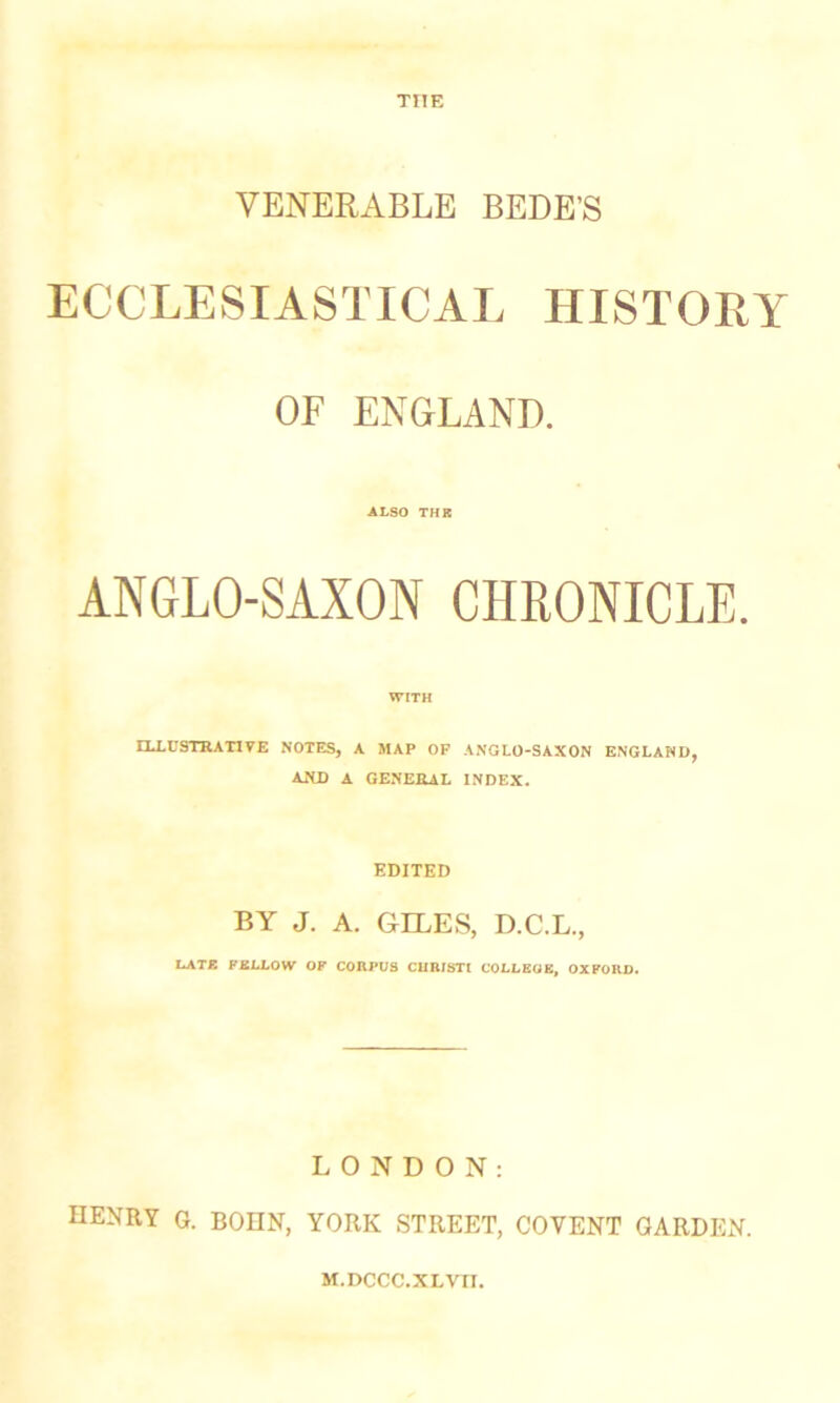 THE VENERABLE BEDE'S ECCLESIASTICAL HISTORY OF ENGLAND. ALSO THR ANGLO-SAXON CHRONICLE. WITH ELLCSTRATITE NOTES, A MAP OF A.NGLO-SAXON E.NGLAND, AND A GENEIUL INDEX. EDITED BY J. A. GILES, D.C.L., I*ATE FEU.OW OF CORPUS CUBISTI COLLEOE, OXFORD. LONDON: henry G. BOIIN, YORK STREET, CO VENT GARDEN. M.DCCC.XLVII.