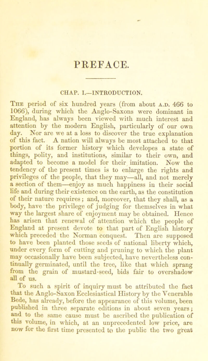 PREFACE. CHAP. I.—INTRODUCTION. The period of six hundred years (from about a.d. 466 to 1066), during which the Anglo-Saxons were dominant in England, has always been viewed with much interest and attention by the modern English, pairicularly of our own day. Nor are we at a loss to discover the true explanation of this fact. A nation will always be most attached to that portion of its former history which developes a state of things, polity, and institutions, similar to their own, and adapted to become a model for their imitation. Now the tendency of the present times is to enlarge the rights and privileges of the people, that they may—all, and not merely a section of them—enjoy as much happiness in their soci^ life and during their existence on the earth, as the constitution of their nature requires; and, moreover, that they shall, as a body, have the privilege of judging for themselves in what way the largest share of enjoyment may be obtained. Hence has arisen that renewal of attention which the people of England at present devote to that part of English history which preceded the Norman conquest. Then are supposed to have been planted those seeds of national liberty which, under every form of cutting and pruning to which the plant may occasionally have been subjected, have nevertheless con- tinually germinated, until the tree, like that which sprang from the grain of mustard-seed, bids fair to overshadow all of us. To such a spirit of inquiry must be attributed the fact that the Anglo-Saxon Ecclesiastical History by the Venerable Bede, has already, before the appearance of this volume, been published in three separate editions in about seven years; and to the same cause must be ascribed the publication of this volume, in which, at an unprecedented low price, are now for the first time presented to the public the two great