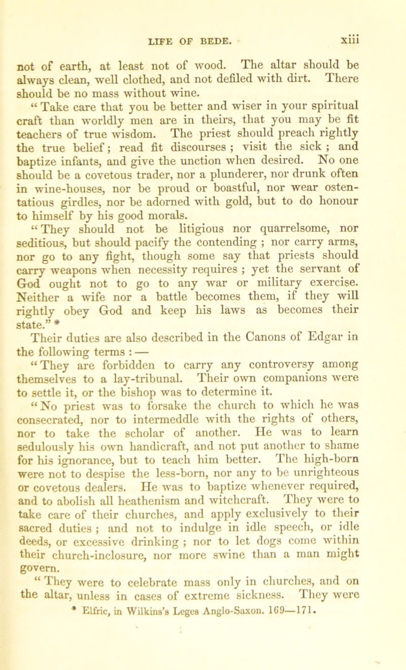not of earth, at least not of wood. The altar should be always clean, weU clothed, and not defiled with dirt. There should be no mass without wine. “ Take care that you be better and wiser in your spiritual craft than worldly men are in theirs, that you may be fit teachers of true wisdom. The priest should preach rightly the true belief; read fit discourses ; visit the sick ; and baptize infants, and give the unction when desired. No one should be a covetous trader, nor a plunderer, nor drunk often in wine-houses, nor be proud or boastful, nor wear osten- tatious girdles, nor be adorned with gold, hut to do honour to himself by his good morals. “ They should not be litigious nor quarrelsome, nor seditious, but should pacify the contending ; nor carry arms, nor go to any fight, though some say that priests should carry weapons when necessity requires ; yet the servant of God ought not to go to any war or military exercise. Neither a wife nor a battle becomes them, if they wiU rightly obey God and keep his laws as becomes their state.” * Their duties are also described in the Canons of Edgar in the following terms : — “They are forbidden to carry any controversy among themselves to a lay-tribunal. Their own companions were to settle it, or the bishop was to determine it. “ No priest was to forsake the church to which he was consecrated, nor to intermeddle with the rights of others, nor to take the scholar of another. He was to learn sedulously his own handicraft, and not put another to shame for his ignorance, but to teach him better. The high-born were not to despise the less-born, nor any to be unrighteous or covetous dealers. He was to baptize whenever required, and to abolish all heathenism and witchcraft. They were to take care of their churches, and apply exclusively to their sacred duties ; and not to indulge in idle speech, or idle deeds, or excessive drinking ; nor to let dogs come within their church-inclosure, nor more swine than a man might govern. “ They were to celebrate mass only in churches, and on the altar, unless in cases of extreme sickness. They were * Elfric, in Wilkins’s Leges Anglo-Saxon. 169—171.
