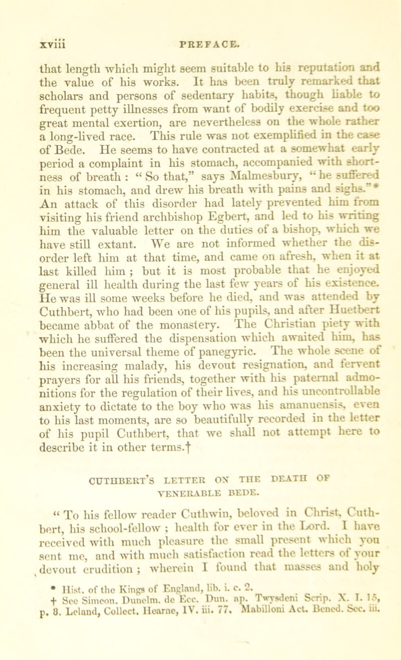 that length whicli might seem suitable to his reputation and the value of his works. It has been truly remarked that scholars and persons of sedentary habits, though liable to frequent petty illnesses from want of bodily exercise and too great mental exertion, are nevertheless on the whole rather a long-hved race. This rule was not exemplified in the case of Bede. He seems to have contracted at a somewhat early period a complaint in his stomach, accompanied with short- ness of breath : “ So that,” says Alalmesbury, “ be sufiered in his stomach, and drew his breath with pains and sighs.”* An attack of this disorder had lately prevented him from visiting his friend archbishop Egbert, and led to his writing him the valuable letter on the duties of a bishop, which we have still extant. We are not informed whether the dis- order left him at that time, and came on afresh, when it at last killed liim ; but it is most probable that he enjoyed general ill health during the last few years of his existence. He was ill some weeks before he died, and was attended by Cuthbert, who had been one of liis pupils, and after Huetbert became abbat of the monastery. The Christian piety with which he sutfered the dispensation which awaited him, has been the universal theme of panegyric. The whole scene of his increasing malady, his devout resignation, and lervent prayers for all liis friends, together with his paternal admo- nitions for the regulation of their lives, and his uncontrollable anxiety to dictate to the boy who was his amanuensis, even to his last moments, are so beautifully recorded in the letter of his pupil Cuthbert, that we shall not attempt here to describe it in other terms.f cxjtiibekt’s letter ox the death of VEXElLiBLE BEDE. “ To his fellow reader Cuthwin, beloved in Christ, Cuth- bert, his school-fellow ; health for ever in the Lord. I have received with much pleasure the small present which yon sent me, and with much satisfaction road the letters of your devout erudition ; wherein I found that masses and holy • Hist, of the Kings of England, lib. i. c, 2, t Sec Simeon. Hunclm. de Ecc. Dun. np. Twysdeni Scrip. X. 1. I.*!, p. 0. Lcland, Collect. Ilcarne, IV. iii. 77. Mabilloni AcU Bened. Sec. iii.