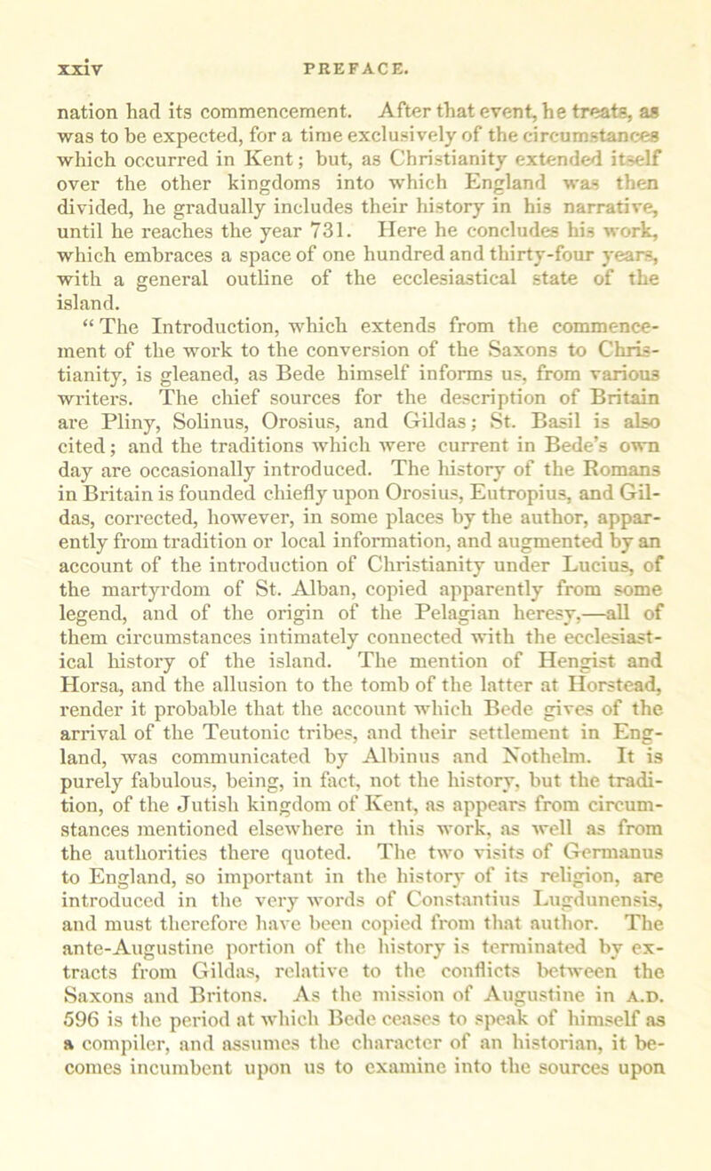 nation had its commencement. After that event, he treats, as was to be expected, for a time exclusively of the circumstances which occurred in Kent; but, as Christianity extended itself over the other kingdoms into which England was then divided, he gradually includes their history in his narrative, until he reaches the year 731. Here he concludes his work, which embraces a space of one hundred and thirty-four yean?, with a general outline of the ecclesiastical state of the island. “ The Introduction, which extends from the commence- ment of the work to the conversion of the Saxons to Chris- tianity, is gleaned, as Bede himself informs us, from various writers. The chief sources for the description of Britain are Pliny, Solinus, Orosius, and Gildas; St. Basil is also cited; and the traditions which were current in Bede’s o?\ti day are occasionally introduced. The liistory of the Romans in Britain is founded chiefly upon Orosius, Eutropius, and Gil- das, corrected, however, in some places by the author, appar- ently from tradition or local information, and augmented by an account of the introduction of Christianity under Lucius, of the martyrdom of St. Alban, copied apparently from some legend, and of the origin of the Pelagian heresy,—aU of them circumstances intimately connected with the ecclesiast- ical history of the island. The mention of Hengist and Horsa, and the allusion to the tomb of the latter at Horstead, render it probable that the account which Bede gives of the arrival of the Teutonic tribes, and their settlement in Eng- land, was communicated by Albinus and Xothelm. It is purely fabulous, being, in fact, not the history, but the tradi- tion, of the Jutish kingdom of Kent, as appears from circum- stances mentioned elsewhere in this work, as well as from the authorities there quoted. The two visits of Germanus to England, so important in the history of its religion, are introduced in the very words of Constantins Lugdunensis, and must therefore h.ave been copied from that author. The ante-Augustine portion of the history is terminated by ex- tracts from Gildas, relative to the conflicts between the Saxons and Britons. As the mission of Augustine in a.d. 596 is the period at which Bede ceases to speak of himself as a compiler, and assumes the character of an historian, it be- comes incumbent upon us to examine into the sources upon