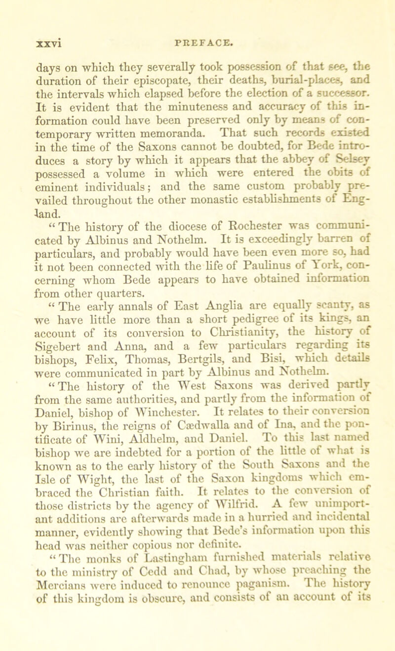 days on whicli they severally took possession of that see, the duration of their episcopate, their deaths, burial-places, and the intervals which elapsed before the election of a successor. It is evident that the minuteness and accuracy of this in- formation could have been preserved only by means of con- temporary written memoranda. That such records existed in the time of the Saxons cannot be doubted, for Bede intro- duces a story by which it appears that the abbey of Selsey possessed a volume in which were entered the obits of eminent individuals; and the same custom probably pre- vailed throughout the other monastic establishments of Eng- land. “ The history of the diocese of Rochester was communi- cated by Albinus and Nothelm. It is exceedingly barren of particulars, and probably would have been even more so, had it not been connected with the hfe of Paulinus of I.ork, con- cerning whom Bede appears to have obtained information from other quarters. “ The early annals of East Anglia are equally scanty, as we have little more than a short pedigree of its kings, an account of its conversion to Christianity, the history of Sigebert and Anna, and a few particulars regarding its bishops, Fehx, Thomas, Bertgils, and Bisi, which details were communicated in part by Albinus and Nothelm. “The liistory of the West Saxons was derived partly from the same authorities, and partly from the information of Daniel, bishop of Winchester. It relates to their conversion by Birinus, the reigns of Cmdwalla and of Ina, and the pon- tificate of Wini, Aldhelm, and Daniel. To this last named bishop we are indebted for a portion of the little of what is known as to the early history of the South Saxons and the Isle of Wight, the last of the Saxon kingdoms which em- braced the Christian faith. It relates to the convereion of those districts by the agency of Wilfrid. A few unimport- ant additions arc afterwards made in a hurried and incidental manner, evidently showing that Bede’s information upon this head Avas neither copious nor definite. “Tlie monks of La.stingham furnished materials relative to the ministry of Cedd and Chad, by whose preaching the Mercians Avcrc induced to renounce paganism. The history of this kingdom is obscure, and consists of an account of its