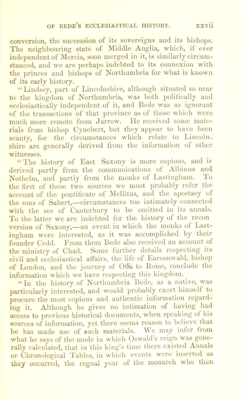 conversion, the succession of its sovereigns and its bishops. The neighbouring state of Middle Anglia, which, if ever independent of Mercia, soon merged in it, is similarly circum- stanced, and we are perhaps indebted to its connexion with the princes and bishops of Northumbria for what is known of its early history. “ Lindsey, part of Lincolnshire, although situated so near to the kingdom of Northumbria, was both politically and ecclesiastically independent of it, and Bede was as ignorant of the transactions of that province as of those which Avere much more remote from JarroAv. He received some mate- rials from bishop Cynebert, but they appear to have been scanty, for the circumstances Avhich relate to Lincoln- shire are generally derived from the information of other witnesses. “The history of East Saxony is more copious, and is derived partly from the communications ot Albinus and Nothelm, and partly from the monks of Lastinghani. To the first of these tAvo sources Ave must probably refer the account of the pontificate of Mellitus, and the apostasy of the sons of Sabert,—circumstances too intimately connected with the see of Canterbury to be omitted in its annals. To the latter Ave are indebt^ for the history of the recon version of Saxony,—an event in which the monks of Last- ingham were interested, as it Avas accomplished by their founder Cedd. From them Bede also received an account of the ministry of Chad. Some further details respecting its civil and ecclesiastical affairs, tlie life of EarconAvald, bishop of London, and the journey of Ofiu to Rome, conclude the information which we have respecting tliis kingdom. “ Li the history of Nortlminbria Bede, as a native, was particularly interested, and Avould probably exert himself to procure the most copious and authentic information regard- ing it. Although he gives no intimation of having liad access to previous historical documents, when speaking of his sources of information, yet there seems reason to believe that he has made use of such materials. We may infer from Avhat he says of the mode in Avliich Oswald’s reign was gene- rally calculated, that in this king’s time tliere existed Annals or Chronological Tables, in which events were inserted as they occurred, the regnal year of the monarch who then