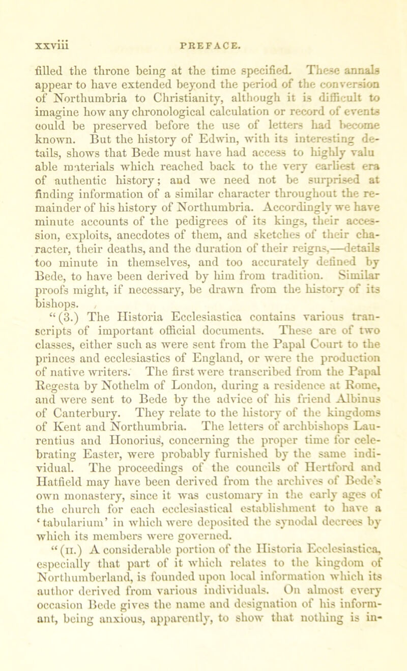 filled tlie throne being at the time specified. These annals appear to have extended beyond the period of the conversion of Northumbria to Christianity, although it is difficult to imagine how any chronological calculation or record of events oould be preserved before the use of letters liad l>ecome known. But the history of Edwin, with its interesting de- tails, shows that Bede must have had access to highly valu able materials which reached back to the very earliest era of authentic history; and we need not be surprised at finding information of a similar character throughout the re- mainder of his history of Northumbria. Accordingly we have minute accounts of the pedigrees of its kings, their acces- sion, exploits, anecdotes of them, and sketches of their cha- racter-, their deaths, and the duration of their reigns,—iletails too minute in themselves, and too accurately defined by Bede, to have been derived by liim from tradition. Similar proofs might, if necessary, be dr-awn from the history of its bishops. “ (3.) The Ilistoria Ecclesiastica contains various tran- scripts of important official documents. These are of two classes, either- such as were seirt from the Papal Court to the priirces and ecclesiastics of England, or were the production of native writers. The first were transcribed from the Papal Regesta by Nothelm of London, during a resideirce at Rome, and were sent to Bede by the advice of his friend Albinus of Cairterbury. They relate to the Iristory of the kingdoms of Kent and Northurrrbria. The letters of archbishops Lau- rentius and Ilonorius, conceriring the proper time for cele- brating Easter, were probably furnished by the same indi- vidual. The proceedings of the councils of Hertford and Hatfield may have been derived from the archives of Bede's own monastery, since it was customary in the early ages of the church for each ecclesiivstical establishment to have a ‘tabularium’ in which were deposited tlie synodal decrees by which its members were governed. “ (ii.) A considerable portion of the Ilistoria Ecclesiastica, especially that part of it which relates to the kingdom of Northumberland, is founded upon local information which its author derived from various individuals. On almost every occasion Bede gives the name and designation of his inform- ant, being anxious, apparently, to show that nothing is in-