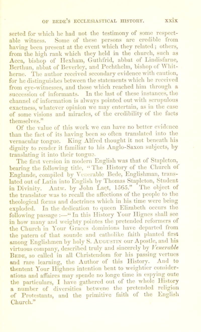 serted for which he had not the testimony of some respect- able witness. Some of these persons are credible from having been present at the event which they related; others, from the high rank which they held in the church, such as Acca, bishop of Hexham, Guthfrid, abbat of Lindisfarne, Berthun, abbat of Beverley, and Pechthelm, bishop of Wliit- herne. The author received secondary evidence with caution, for he distinguishes between the statements which he received from eye-witnesses, and those which reached him through a suecession of informants. In tlie last of these instances, the channel of information is always pointed out with scrupulous exactness, whatever opinion we may entertain, as in the case of some visions and miracles, of the credibility ol the facts themselves.” Of the value of this work we can have no better evidence than the fact of its having been so often translated into the vernacular tongue. King Alfred thought it not beneath his dignity to render it familiar to his Anglo-Saxon subjects, by translating it into their tongue. The first version in modern English was that of Stapleton, bearing the following title, “ The History of the Church of Englande, compiled by V enerable Bede, Englishman, trans- lated out of Latin into English by Thomas Stapleton, Student in Divinity. Antw. by John Laet, 1565.” The object of the translator was to recall the affections of the people to the theological forms and doctrines which in his time were being exploded. In tlie dedication to queen Elizabeth occurs the following passage :—“In this History Your Hignes shall see in how many and weighty pointes the pretended reformers of the Church in Your Graces dominions have departed from the patern of that sounde and catholike faitli planted fir.st among Englishmen by holy S. Augustin our Apostle, and his virtuous company, described truly and sincerely by Venerable Bede, so called in all Cliristcndom for his passing vertues and rare learning, the Autlior of this History. And to tlientent Your Highnes intention bent to weightier consider- ations and affaires may spendc no longe time in espying oute the particulars, I have gathered out of the wliole History a number of diversities betwene the pretended religion of Protestants, and the primitive faith of the English Church.”