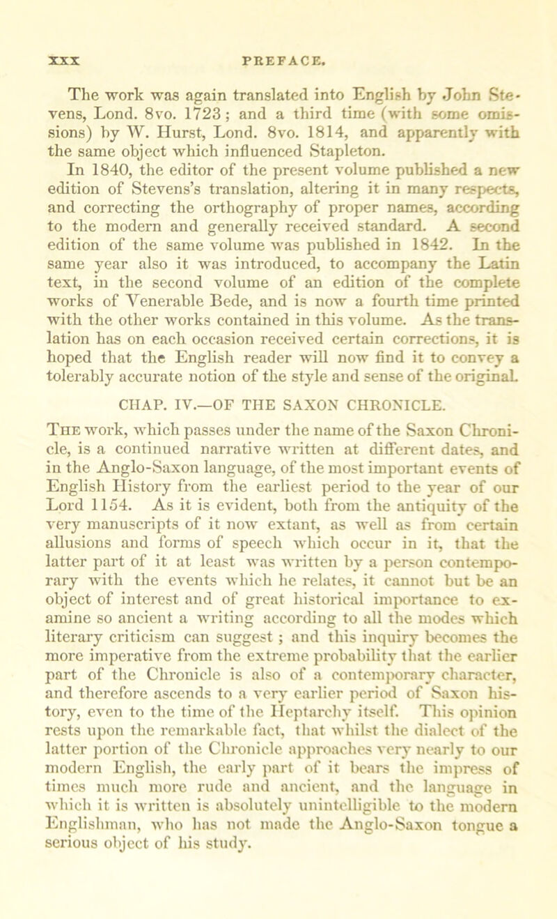 The work was again translated into English by John Ste- vens, Lond. 8 VO. 1723; and a third time (with some omis- sions) by W. Hurst, Lond. 8vo. 1814, and apparently with the same object which influenced Stapleton. In 1840, the editor of the present volume published a new edition of Stevens’s translation, altering it in many respects, and correcting the orthography of proper names, according to the modern and generally received standard. A second edition of the same volume was published in 1842. In the same year also it was introduced, to accompany the Latin text, ill the second volume of an edition of the complete works of Venerable Bede, and is now a fourth time printed with the other works contained in this volume. As the trans- lation has on each occasion received certain corrections, it is hoped that the English reader will now find it to convey a tolerably accurate notion of the style and sense of the originaL CHAP. IV.—OF THE SAXON CHRONICLE. The work, which passes under the name of the Saxon Chroni- cle, is a continued narrative written at different dates, and in the Anglo-Saxon language, of the most important events of English History from the earliest period to the year of our Lord 1154. As it is evident, both from the antiquity of the verj manuscripts of it now extant, as well as from certain allusions and forms of speech which occur in it, that the latter part of it at least was written by a jienson contempo- rary with the events which he relates, it cannot but be an object of interest and of great historical im|xirtance to e.x- amine so ancient a writing according to all the modes which literary criticism can suggest ; and this inquiry becomes the more imperative from the extreme probability that the earlier part of the Chronicle is also of a contcmiwrary character, and therefore ascends to a very earlier period of Saxon his- tory, even to the time of the Heptarchy itself. This opinion rests upon the remarkable fact, that whilst the dialect of the latter portion of the Chronicle approaches very nearly to our modern English, the early part of it bears the impress of times much more rude and ancient, and the language in which it is written is absolutely unintelligible to the modem Englishman, who has not made the Anglo-Saxon tongue a serious object of his study.
