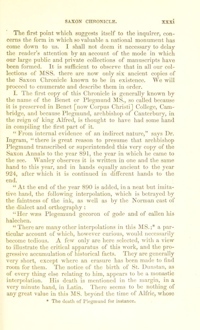 The first point which suggests itself to the inquirer, con- cerns the foim in which so valuable a national monument has come down to us. I shall not deem it necessary to delay the reader’s attention by an account of the mode in which our large public and private collections of manuscripts have been fonned. It is sufficient to observe that in all our col- lections of MSS. there are now only six ancient copies of the Saxon Chronicle known to be in existence. We will proceed to enumerate and describe them in order. I. The first copy of this Chronicle is generally known by the name of the Benet or Plegmund MS., so called because it is preserved in Benet [now Corpus Christi] College, Cam- bridge, and because Plegmund, archbishop of Canterbury, in the reign of king Alfred, is thought to have had some hand in compUing the first part of it. “ From internal evidence of an indirect nature,” says Dr. Ingram, “ there is great reason to presume that archbishop Plegmund transcribed or superintended this very copy of the Saxon Annals to the year 891, the year in which he came to the see. Wanley ob-serves it is written in one and the same hand to this year, and in hands equally ancient to the year 924, after which it is continued in different hands to the end. “ At the end of the year 890 is added, in a neat but imita- tive hand, the following Interpolation, which is betrayed by the faintness of the ink, as well as by the Norman cast of the dialect and orthography : “Her waes Plegemund gecoron of gode and of eallen liis halechen. “There are many other interpolations in this MS.;* a par- ticular account of which, however curious, would necessarily become tedious. A few only are here selected, with a view to illu.strate the critical apparatus of this work, and the pro- gressive accumulation of historical facts. They are generally very short, except where an erasure has been made to find room for them. The notice of the birth of St. Dunstan, as of every tiling else relating to him, appears to be a monastic interpolation. His death is mentioned in the margin, in a very minute hand, in Latin. There seems to be nothing of any great value in this MS. beyond the time of Alfric, whose * The death of Plegmund for instance.