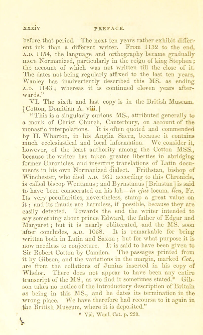 before that period. The next ten years rather exhibit differ- ent ink than a different writer. From 1132 to the end, A.D. 1154, the language and orthography became gradually more Isormanized, particularly in the reign of king Stephen; the account of which was not written till the close of it. The dates not being regularly affixed to the last ten years, Wanley has inadvertently described this MS. as ending A.D. 1143; whereas it is continued eleven years after- Avards.” VI. The sixth and last copy is in the British Museum. [Cotton, Domitian A. viii.] “ This is a singularly curious MS., attributed generally to a monk of Christ Church, Canterbury, on account of the monastic interpolations. It is often quoted and commended by II. Wharton, in his Anglia Sacra, because it contains much ecclesiastical and local information. We consider it, however, of the least authority among the Cotton MSS., because the Avriter has taken greater liberties in abridging former Chronicles, and inserting translations of Latin docu- ments in his OAvn Normauized dialect. Frithstan, bishop of Winchester, Avho died a.d. 931 according to this Chronicle, is called bi.scop Wentanus; and BjTiistanus [Brinstan] is said to have been consecrated on his loh—in eji/s locum, /iew, Fr. Its very peculiarities, nevertheless, stamp a great value on it; and its frauds are harmless, if possible, because they are easily detected. ToAvards the end the Avriter intended to say something about prince Edward, the father of Edgar and Margaret; but it is nearly obliterated, and the MS. soon lifter concludes, a.d. 1058. It is remarkable for being AAD'itten both in Latin and Saxon ; but for Avhat purpose it is noAv needless to conjecture. It is said to have been gii'cn to Sir Eobert Cotton by Camden. The passages printed from it by Gibson, and the variations in the margin, marked Cot., are from tlic collations of .lunius inserted in his copy of Wlieloc. There does not appear to have been any entire transcript of the i\lS., as we lind it sometimes stated.* Gib- sou takes no notice of the introductory description of Britain as being in this !MS., and he dates its termination in the wrong place, ^^'e have therefore had recourse to it again in Uic British Museum, Avhere it is depo ited.” • A'id. Wanl. Cat. p. ‘220.
