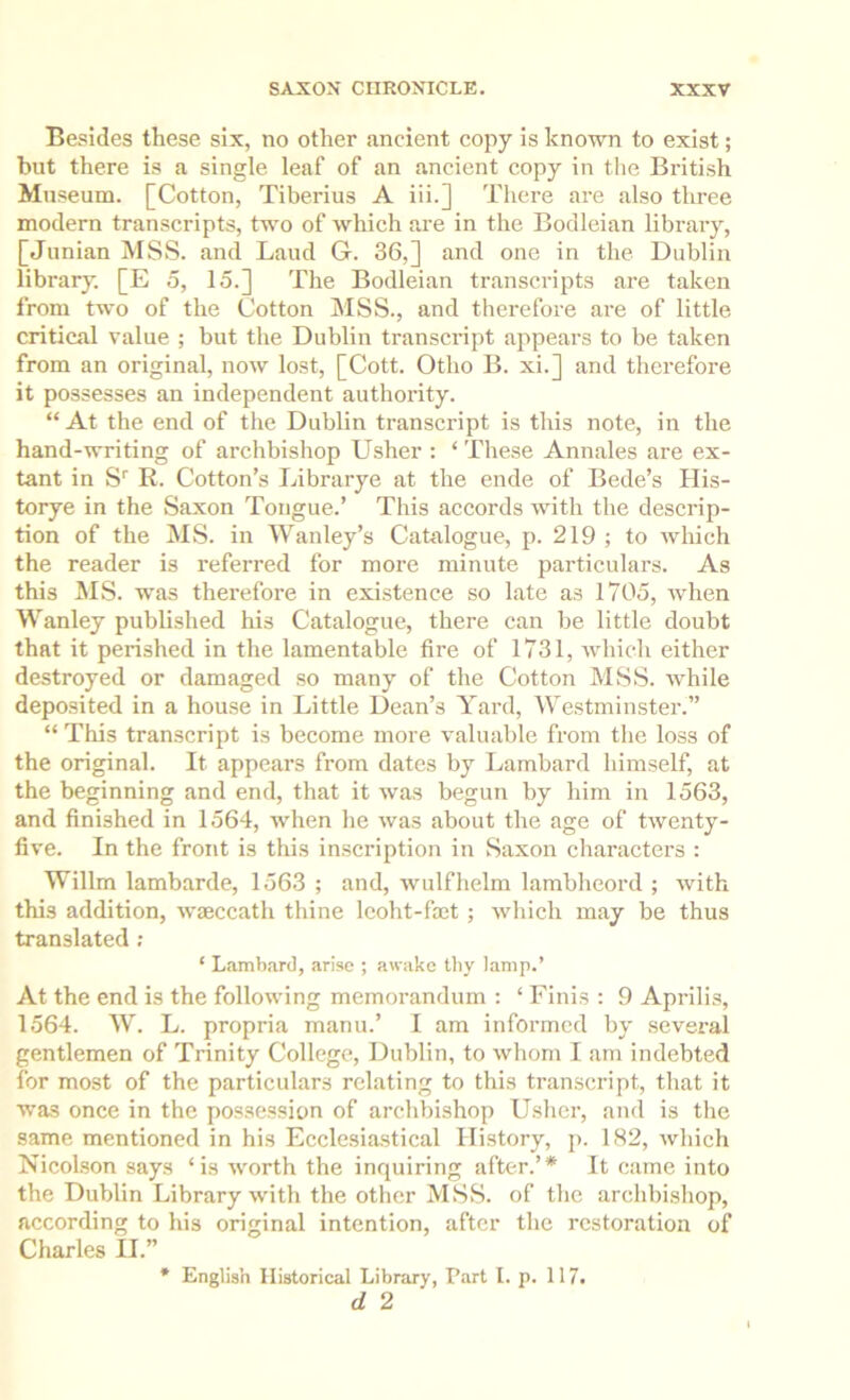 Besides these six, no other ancient copy is known to exist; but there is a single leaf of an ancient copy in the British Museum. [Cotton, Tiberius A iii.] There are also three modern transcripts, two of which are in the Bodleian library, [Junian MSS. and Laud G. 36,] and one in the Dublin library. [E 5, 15.] The Bodleian transcripts are taken from two of the Cotton MSS., and therefore are of little critical value ; but the Dublin transcidpt appears to be taken from an original, now lost, [Cott. Otho B. xi.] and therefore it possesses an independent authority. “At the end of the Dublin transcript is this note, in the hand-writing of archbishop Usher : ‘ These Annales are ex- tant in S' R. Cotton’s Librarye at the ende of Bede’s His- torye in the Saxon Tongue.’ This accords with the descrip- tion of the MS. in Wanley’s Catalogue, p. 219 ; to which the reader is referred for more minute particulars. As this MS. was therefore in existence so late as 1705, when Wanley published his Catalogue, there can be little doubt that it perished in the lamentable fire of 1731, Avhich either destroyed or damaged so many of the Cotton MSS. while deposited in a house in Little Dean’s Yard, Westminster.” “ This transcript is become more valuable from the loss of the original. It appears from dates by Lambard himself, at the beginning and end, that it was begun by him in 1563, and finished in 1564, when he was about the age of twenty- five. In the front is this inscription in Saxon characters : Willm lambarde, 1563 ; and, wulfhelm lambheord ; with this addition, wseccath thine Icoht-faet ; which may be thus translated ; ‘ Lambard, arise ; awake thy lamp.’ At the end is the following memorandum : ‘ Finis : 9 Aprilis, 1564. W. L. propria manu.’ I am informed by several gentlemen of Trinity College, Dublin, to whom I am indebted for most of the particulars relating to this transcript, that it was once in the possession of archbishop Usher, and is the same mentioned in his Ecclesiastical History, p. 182, tvhich Nicolson says ‘is worth the inquiring after.’* It came into the Dublin Library with the other MSS. of the archbishop, according to his original intention, after the restoration of Charles II.” English Historical Library, Part I. p. 117. d 2